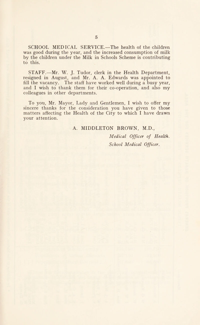 SCHOOL MEDICAL SERVICE.—The health of the children was good during the year, and the increased consumption of milk by the children under the Milk in Schools Scheme is contributing to this. STAFF.—Mr. W. J. Tudor, clerk in the Health Department, resigned in August, and Mr. A. A. Edwards was appointed to fill the vacancy. The staff have worked well during a busy year, and I wish to thank them for their co-operation, and also my colleagues in other departments. To you, Mr. Mayor, Lady and Gentlemen, I wish to offer my sincere thanks for the consideration you have given to those matters affecting the Health of the City to which I have drawn your attention. A. MIDDLETON BROWN, M.D., Medical Officer of Health. School Medical Officer.