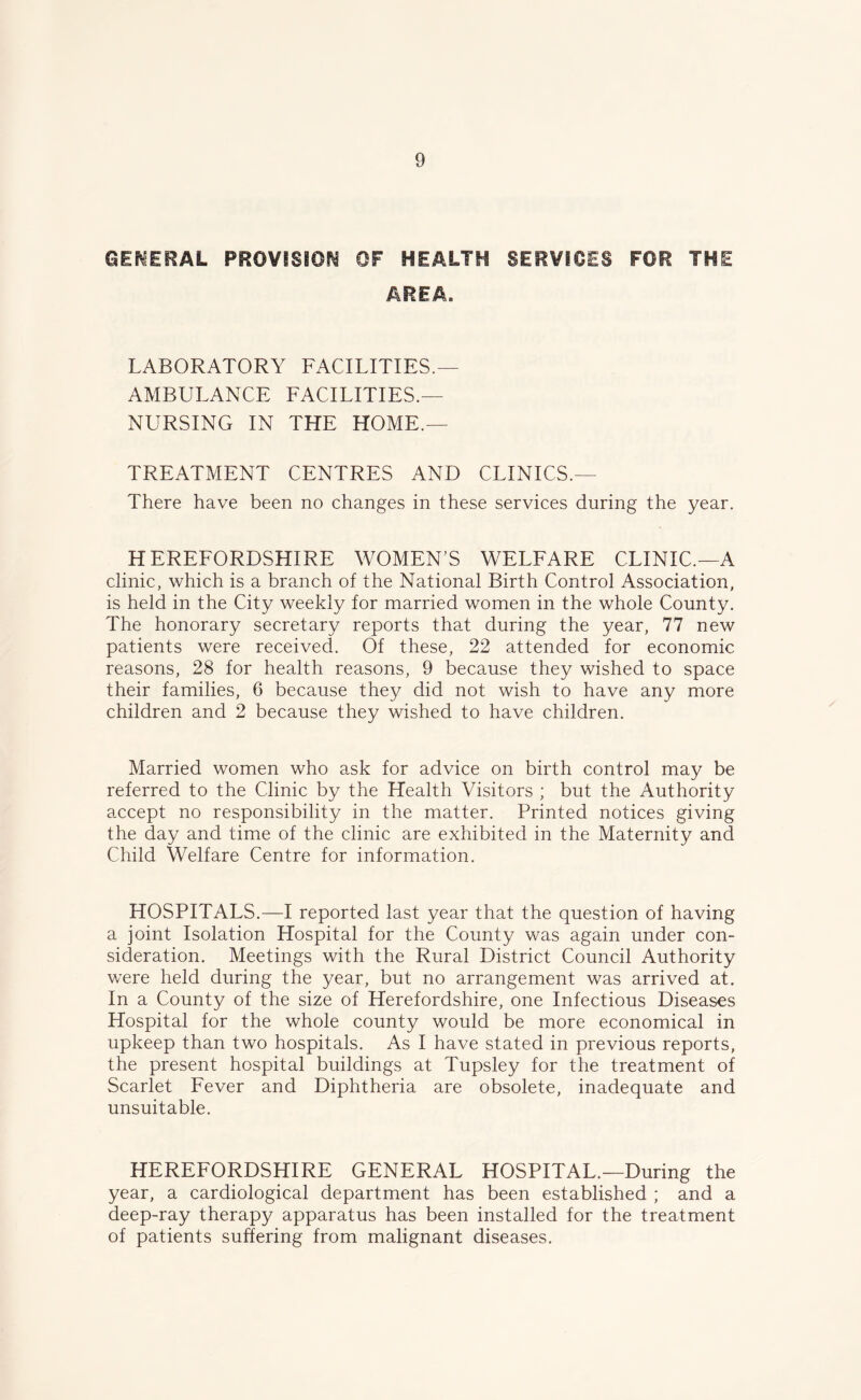 GENERAL PROVISION OF HEALTH SERVICES FOR THE AREA. LABORATORY FACILITIES.— AMBULANCE FACILITIES.— NURSING IN THE HOME.— TREATMENT CENTRES AND CLINICS.— There have been no changes in these services during the year. HEREFORDSHIRE WOMEN'S WELFARE CLINIC.—A clinic, which is a branch of the National Birth Control Association, is held in the City weekly for married women in the whole County. The honorary secretary reports that during the year, 77 new patients were received. Of these, 22 attended for economic reasons, 28 for health reasons, 9 because they wished to space their families, 6 because they did not wish to have any more children and 2 because they wished to have children. Married women who ask for advice on birth control may be referred to the Clinic by the Health Visitors ; but the Authority accept no responsibility in the matter. Printed notices giving the day and time of the clinic are exhibited in the Maternity and Child Welfare Centre for information. HOSPITALS.—I reported last year that the question of having a joint Isolation Hospital for the County was again under con- sideration. Meetings with the Rural District Council Authority were held during the year, but no arrangement was arrived at. In a County of the size of Herefordshire, one Infectious Diseases Hospital for the whole county would be more economical in upkeep than two hospitals. As I have stated in previous reports, the present hospital buildings at Tupsley for the treatment of Scarlet Fever and Diphtheria are obsolete, inadequate and unsuitable. HEREFORDSHIRE GENERAL HOSPITAL.—During the year, a cardiological department has been established ; and a deep-ray therapy apparatus has been installed for the treatment of patients suffering from malignant diseases.