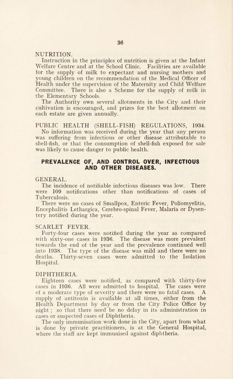 NUTRITION. Instruction in the principles of nutrition is given at the Infant Welfare Centre and at the School Clinic. Facilities are available for the supply of milk to expectant and nursing mothers and young children on the recommendation of the Medical Officer of Health under the supervision of the Maternity and Child Welfare Committee. There is also a Scheme for the supply of milk in the Elementary Schools. The Authority own several allotments in the City and their cultivation is encouraged, and prizes for the best allotment on each estate are given annually. PUBLIC HEALTH (SHELL-FISH) REGULATIONS, 1934. No information was received during the year that any person was suffering from infectious or other disease attributable to shell-fish, or that the consumption of shell-fish exposed for sale was likely to cause danger to public health. PREVALENCE OF, AND CONTROL OVER, INFECTIOUS AND OTHER DISEASES. GENERAL. The incidence of notifiable infectious diseases was low. There were 109 notifications other than notifications of cases of Tuberculosis. There were no cases of Smallpox, Enteric Fever, Poliomyelitis, Encephalitis Lethargica, Cerebro-spinal Fever, Malaria or Dysen- tery notified during the year. SCARLET FEVER. Forty-four cases were notified during the year as compared with sixty-one cases in 1936. The disease was more prevalent towards the end of the year and the prevalence continued well into 1938. The type of the disease was mild and there were no deaths. Thirty-seven cases were admitted to the Isolation Hospital. DIPHTHERIA. Eighteen cases were notified, as compared with thirty-five cases in 1936. All were admitted to hospital. The cases were of a moderate type of severity and there were no fatal cases. A supply of antitoxin is available at all times, either from the Health Department by day or from the City Police Office by night ; so that there need be no delay in its administration in cases or suspected cases of Diphtheria. The only immunisation work done in the City, apart from what is done by private practitioners, is at the General Hospital, where the staff are kept immunised against diphtheria.