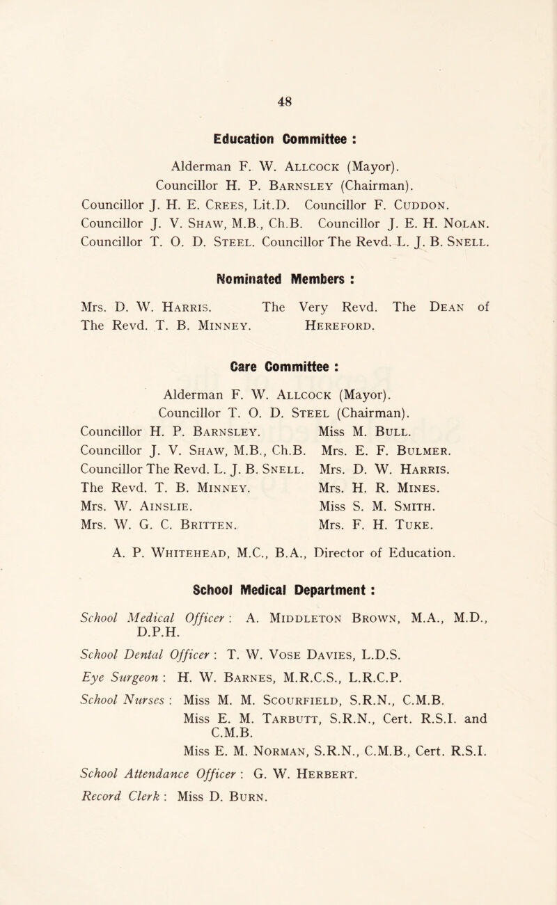 Education Committee : Alderman F. W. Allcock (Mayor). Councillor H. P. Barnsley (Chairman). Councillor J. H. E. Crees, Lit.D. Councillor F. Cuddon. Councillor J. V. Shaw, M.B., Ch.B. Councillor J. E. H. Nolan. Councillor T. O. D. Steel. Councillor The Revd. L. J. B. Snell. Nominated Members : Mrs. D. W. Harris. The Very Revd. The Dean of The Revd. T. B. Minney. Hereford. Care Committee : Alderman F. W. Allcock (Mayor). Councillor T. O. D. Steel (Chairman). Councillor H. P. Barnsley. Miss M. Bull. Councillor J. V. Shaw, M.B., Ch.B. Mrs. E. F. Bulmer. Councillor The Revd. L. J. B. Snell. Mrs. D. W. Harris. The Revd. T. B. Minney. Mrs. H. R. Mines. Mrs. W. Ainslie. Miss S. M. Smith. Mrs. W. G. C. Britten. Mrs. F. H. Tuke. A. P. Whitehead, M.C., B.A., Director of Education. School Medical Department: School Medical Officer : A. Middleton Brown, M.A., M.D., D.P.H. School Dental Officer : T. W. Vose Davies, L.D.S. Eye Surgeon : H. W. Barnes, M.R.C.S., L.R.C.P. School Nurses : Miss M. M. Scourfield, S.R.N., C.M.B. Miss E. M. Tarbutt, S.R.N., Cert. R.S.I. and C.M.B. Miss E. M. Norman, S.R.N., C.M.B., Cert. R.S.I. School Attendance Officer : G. W. Herbert. Record Clerk : Miss D. Burn.