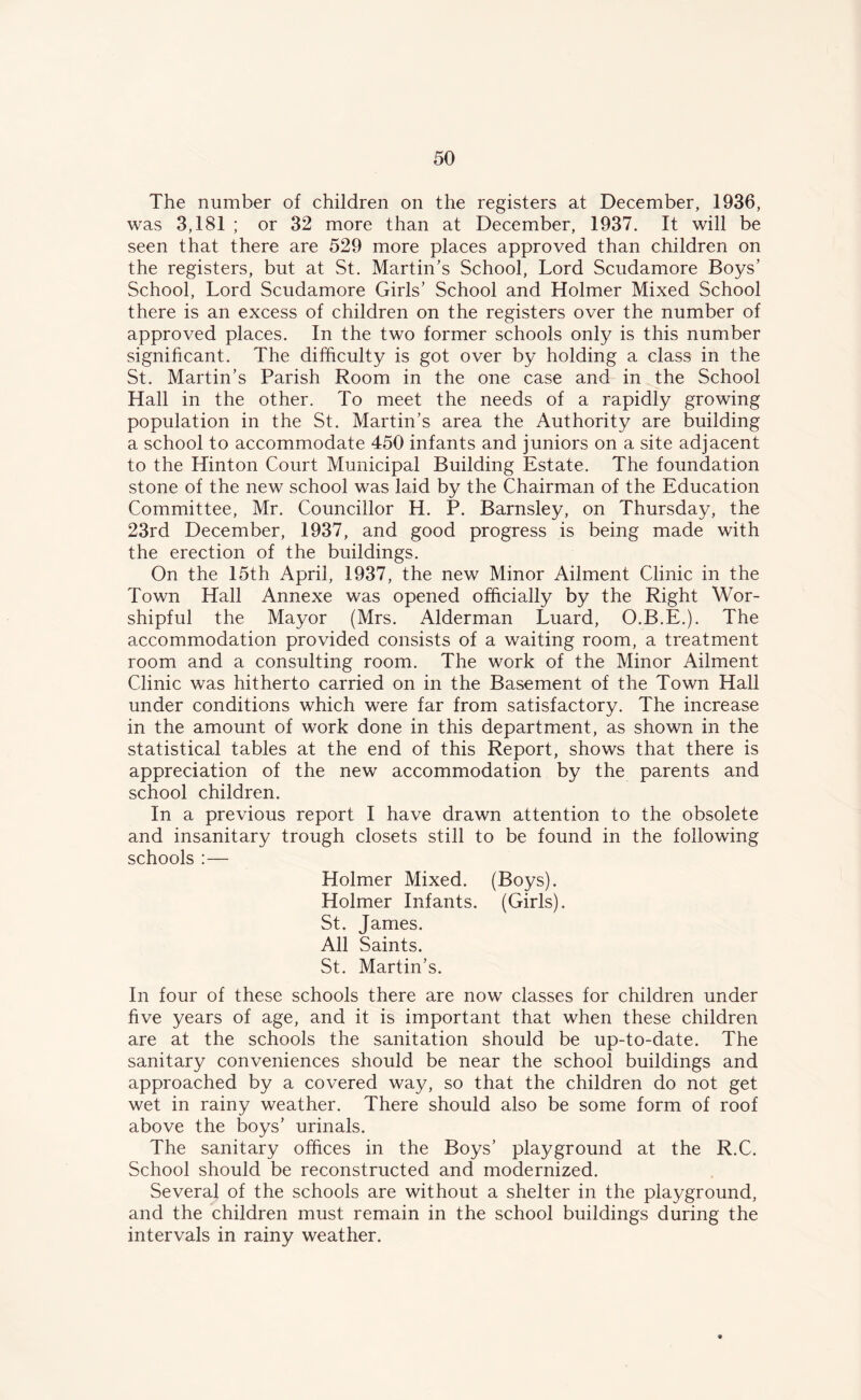 The number of children on the registers at December, 1936, was 3,181 ; or 32 more than at December, 1937. It will be seen that there are 529 more places approved than children on the registers, but at St. Martin’s School, Lord Scudamore Boys’ School, Lord Scudamore Girls’ School and Holmer Mixed School there is an excess of children on the registers over the number of approved places. In the two former schools only is this number significant. The difficulty is got over by holding a class in the St. Martin’s Parish Room in the one case and in the School Hall in the other. To meet the needs of a rapidly growing population in the St. Martin’s area the Authority are building a school to accommodate 450 infants and juniors on a site adjacent to the Hinton Court Municipal Building Estate. The foundation stone of the new school was laid by the Chairman of the Education Committee, Mr. Councillor H. P. Barnsley, on Thursday, the 23rd December, 1937, and good progress is being made with the erection of the buildings. On the 15th April, 1937, the new Minor Ailment Clinic in the Town Hall Annexe was opened officially by the Right Wor- shipful the Mayor (Mrs. Alderman Luard, O.B.E.). The accommodation provided consists of a waiting room, a treatment room and a consulting room. The work of the Minor Ailment Clinic was hitherto carried on in the Basement of the Town Hall under conditions which were far from satisfactory. The increase in the amount of work done in this department, as shown in the statistical tables at the end of this Report, shows that there is appreciation of the new accommodation by the parents and school children. In a previous report I have drawn attention to the obsolete and insanitary trough closets still to be found in the following schools :— Holmer Mixed. (Boys). Holmer Infants. (Girls). St. James. All Saints. St. Martin’s. In four of these schools there are now classes for children under five years of age, and it is important that when these children are at the schools the sanitation should be up-to-date. The sanitary conveniences should be near the school buildings and approached by a covered way, so that the children do not get wet in rainy weather. There should also be some form of roof above the boys’ urinals. The sanitary offices in the Boys’ playground at the R.C. School should be reconstructed and modernized. Several of the schools are without a shelter in the playground, and the children must remain in the school buildings during the intervals in rainy weather.