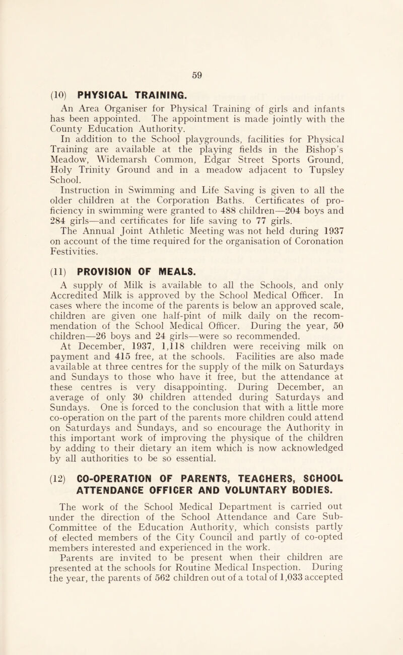 (10) PHYSICAL TRAINING. An Area Organiser for Physical Training of girls and infants has been appointed. The appointment is made jointly with the County Education Authority. In addition to the School playgrounds, facilities for Physical Training are available at the playing fields in the Bishop’s Meadow, Widemarsh Common, Edgar Street Sports Ground, Holy Trinity Ground and in a meadow adjacent to Tupsley School. Instruction in Swimming and Life Saving is given to all the older children at the Corporation Baths. Certificates of pro- ficiency in swimming were granted to 488 children—204 boys and 284 girls—and certificates for life saving to 77 girls. The Annual Joint Athletic Meeting was not held during 1937 on account of the time required for the organisation of Coronation Festivities. (11) PROVISION OF MEALS. A supply of Milk is available to all the Schools, and only Accredited Milk is approved by the School Medical Officer. In cases where the income of the parents is below an approved scale, children are given one half-pint of milk daily on the recom- mendation of the School Medical Officer. During the year, 50 children—26 boys and 24 girls—were so recommended. At December, 1937, 1,118 children were receiving milk on payment and 415 free, at the schools. Facilities are also made available at three centres for the supply of the milk on Saturdays and Sundays to those who have it free, but the attendance at these centres is very disappointing. During December, an average of only 30 children attended during Saturdays and Sundays. One is forced to the conclusion that with a little more co-operation on the part of the parents more children could attend on Saturdays and Sundays, and so encourage the Authority in this important work of improving the physique of the children by adding to their dietary an item which is now acknowledged by all authorities to be so essential. (12) CO-OPERATION OF PARENTS, TEACHERS, SCHOOL ATTENDANCE OFFICER AND VOLUNTARY BODIES. The work of the School Medical Department is carried out under the direction of the School Attendance and Care Sub- Committee of the Education Authority, which consists partly of elected members of the City Council and partly of co-opted members interested and experienced in the work. Parents are invited to be present when their children are presented at the schools for Routine Medical Inspection. During the year, the parents of 562 children out of a total of 1,033 accepted