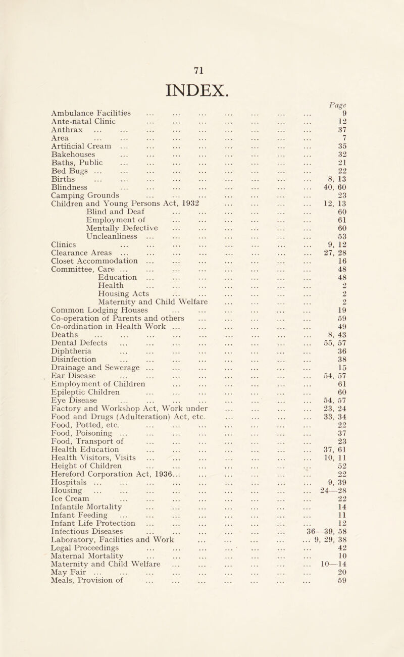 INDEX. Page Ambulance Facilities ... ... ... ... ... ... ... 9 Ante-natal Clinic ... ... ... ... ... ... ... 12 Anthrax ... ... ... ... ... ... ... ... ... 37 Area ... ... ... ... ... ... ... ... ... 7 Artificial Cream ... ... ... ... ... ... ... ... 35 Bakehouses ... ... ... ... ... ... ... ... 32 Baths, Public ... ... ... ... ... ... ... ... 21 Bed Bugs ... ... ... ... ... ... ... ... ... 22 Births ... ... ... ... ... ... ... ... ... 8, 13 Blindness ... ... ... ... ... ... ... ... 40, 60 Camping Grounds ... ... ... ... ... ... ... 23 Children and Young Persons Act, 1932 ... ... ... ... 12, 13 Blind and Deaf ... ... ... ... ... ... 60 Employment of ... ... ... ... ... ... 61 Mentally Defective ... ... ... ... ... ... 60 Uncleanliness ... ... ... ... ... ... ... 53 Clinics ... ... ... ... ... ... ... ... 9, 12 Clearance Areas ... ... ... ... ... ... ... ... 27, 28 Closet Accommodation ... ... ... ... ... ... ... 16 Committee, Care ... ... ... ... ... ... ... ... 48 Education ... ... ... ... ... ... ... 48 Health ... ... ... ... ... ... ... 2 Housing Acts ... ... ... ... ... ... 2 Maternity and Child Welfare ... ... ... ... 2 Common Lodging Houses ... ... ... ... ... ... 19 Co-operation of Parents and others ... ... ... ... ... 59 Co-ordination in Health Work ... ... ... ... ... ... 49 Deaths ... ... ... ... ... ... ... ... ... 8, 43 Dental Defects ... ... ... ... ... ... ... ... 55,57 Diphtheria ... ... ... ... ... ... ... ... 36 Disinfection ... ... ... ... ... ... ... ... 38 Drainage and Sewerage ... ... ... ... ... ... ... 15 Ear Disease ... ... ... ... ... ... ... ... 54,57 Employment of Children ... ... ... ... ... ... 61 Epileptic Children ... ... ... ... ... ... ... 60 Eye Disease ... ... ... ... ... ... ... ... 54,57 Factory and Workshop Act, Work under ... ... ... ... 23, 24 Food and Drugs (Adulteration) Act, etc. ... ... ... ... 33, 34 Food, Potted, etc. ... ... ... ... ... ... ... 22 Food, Poisoning ... ... ... ... ... ... ... ... 37 Food, Transport of ... ... ... ... ... ... ... 23 Health Education ... ... ... ... ... ... ... 37, 61 Health Visitors, Visits ... ... ... ... ... ... ... 10, 11 Height of Children ... ... ... ... ... ... ... 52 Hereford Corporation Act, 1936... ... ... ... ... ... 22 Hospitals ... ... ... ... ... ... ... ... ... 9, 39 Housing ... ... ... ... ... ... ... ... ... 24—28 Ice Cream ... ... ... ... ... ... ... ... 22 Infantile Mortality ... ... ... ... ... ... ... 14 Infant Feeding ... ... ... ... ... ... ... ... 11 Infant Life Protection ... ... ... ... ... ... ... 12 Infectious Diseases ... ... ... ... ... ... 36-—39, 58 Laboratory, Facilities and Work ... ... ... ... ... 9, 29, 38 Legal Proceedings ... ... ... ... • ... ... ... 42 Maternal Mortality ... ... ... ... ... ... ... 10 Maternity and Child Welfare ... ... ... ... ... ... 10—14 May Fair ... ... ... ... ... ... ... ... ... 20 Meals, Provision of ... ... ... ... ... ... ... 59