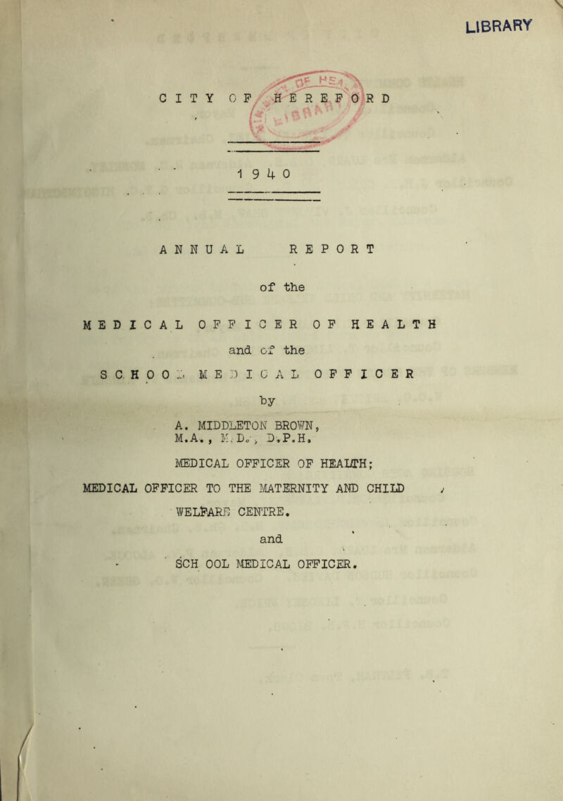 library CITY 19 4 0 ANNUAL REPORT of the MEDIC A L OFFICER OF HEALTH and of the SCHOOL MEDICAL OFFICER by A. MIDDLETON BROWN, M.A. , ID Do-, DvP.H. MEDICAL OFFICER OF HEAI/TH; MEDICAL OFFICER TO THE MATERNITY AND CHILD WELFARE CENTRE. and