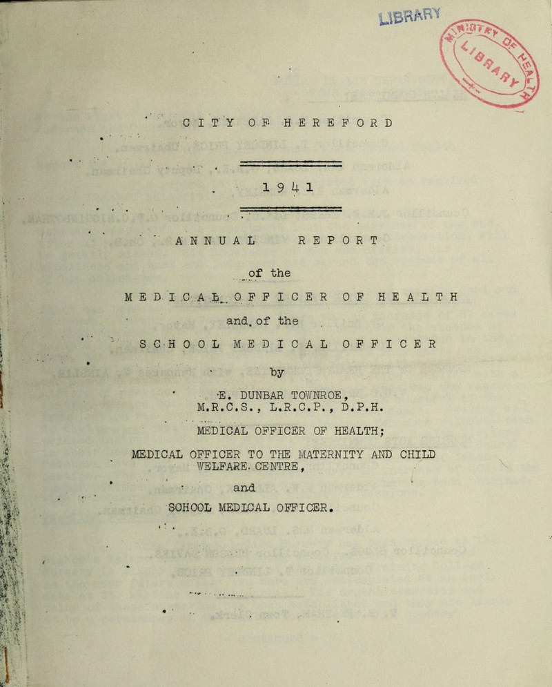 CITY OF- HEREFORD 19 4 1 ANNUAL REPORT _of the MED! ,.C A L^,. OFFICER OF HEALTH and. of the SCHOOL MEDICAL OFFICER by *E. DUNBAR TOWNROE, M.R.C.S., L.R.C.P., D.P.H. MEDICAL OFFICER OP HEALTH; MEDICAL OFFICER TO THE MATERNITY AND CHILD WELFARE. CENTRE, ■ and SCHOOL MEDICAL OFFICER.