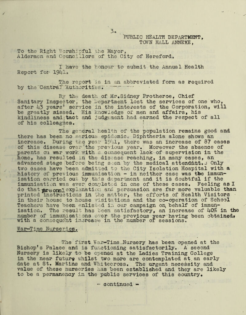 Public health department, Tara HALL ANNEXE, To the Right ^ii/orshipful ihe Mayor, Aldermen and Councillors of the City of Hereford, I have the honour to submit the Annual Health Report for 19^1« The report is in an abbreviated form as required by the‘Central'''Authorities;' By th« death of Mr,Sidney Protheroe, Chief Sanitary Inspectory the Lepartme'nt lost the services of one who, after 43 years* service in the interests of the Corporation, will be greatly missed. His knowledge of men and affairs, his kindliness and;tact and ;iudge;ment had earned the respect of all of his colleagues. ' > ■ t The general health of the population remains good and there has been no serious epidemicc Diphtheria alone shows an increase. During the year 1941, there was an increase of 87 oases of this disease over'the previous year,' Moreover the absence of parents on war work with a consequent lack of supervision in the home, has resulted in the disease reaching, in many cases, an advanced stage before being s.;en by the medical attendant, J Only two cases have been admit'ced to the City Isolation Hospital with a history of pre'vious immunisation - in neither case was the immun- isation carried out by this department and it i6 doubtful if the immunisation was ever completed in one of these cases. Peeling as I do that explanation ano persuasion are far more valuable than printed instructions in the matter, the efforts of Health 'Visitors • in their house to house visitations and the co-operation of School Teachers have been enlisted in our campaign on^ behalf of immun- isation. The result has been satisfactory, an increase of 405^ in the number of immunisat;ons over the previous year having been obtained* with a consequent increase in the number or sessions. War-Time Nurseries. The first Vnar-Time Hursery has been opened at the Bishop's Palace and is functioning satisfactorily, A second Nursery is likely to be opened at the Ladies Training College in the near future whilst two more are contemplated a't.an early date at St, Martins and Whitecross. The urgent necessity and value of these nurseries has been established and they are likely to be a permanency in the public services of this country, t ^ ■ ^ continued - • I