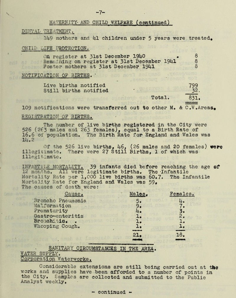 -7- \ MATERNITY-MD CHILD WELFARE (continued) DENT’AL TREATMENT ^ 149 mothers and 41 children under 5 years were treated, LIFE PROTECTION, Oh register at 3lBt December 1940 • 8 RemtJ.ning on register at 31st December 1941 8 Poster mothers at 31st December 1941 8 NOTIFICATION OF BIRTHS, ' Live births notified 799 Still births notified ' 3^> Total. 831* 109 notifications were transferred out to other M. & C.W,Areas# REGISTRATION OF BIRTHS. The number of live births registered in the City were 526 (263 males and 263 females)| equal to a Birth Rate of 16,6 of population. The Birth Rate for England and Wales was 14.2 Of the 526 live births, 46, (26 males and 20 females) irere Illegitimate. There were 27 Still Births, 1 of which was illegitimate. INFANT I I.E MORTALITY. 39 Infants died before reaching the age of 12 months. All were legitimate births. The -Infantile Mortality Rate per 1,000 live births, was 60.7» The Infantile tality Rate for England and Wales was 59# causes of death were: Cause. Males. Females. Broncho Pneumonia 5. 4. Malformation 9. 7. Prematurity 4. 3. Gastro-enteritis 1. 2. Bro.achitls. • 1. 1. Whooping Cough. 1. ' 21. 1. 18. SANITARY CIRCUMSTANCES IN THE AREA. WATER SUPPLyT ' ■ ' ' ' Corporation Waterworks. Considerable extensions are still being carried out at the works and supplies have been afforded to a number of points in the City. Samples are collected and submitted to the Public Analyst weekly.