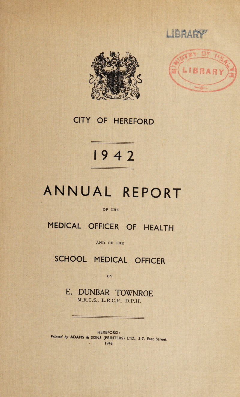 CITY OF HEREFORD 19 4 2 ANNUAL REPORT OF THE MEDICAL OFFICER OF HEALTH AND OF THE SCHOOL MEDICAL OFFICER BY E. DUNBAR TOWNROE M.R.C.S., L.R.C.P., D.P.H. HEREFORD: Printed by ADAMS & SONS (PRINTERS) LTD., 3-7, East Street 1943