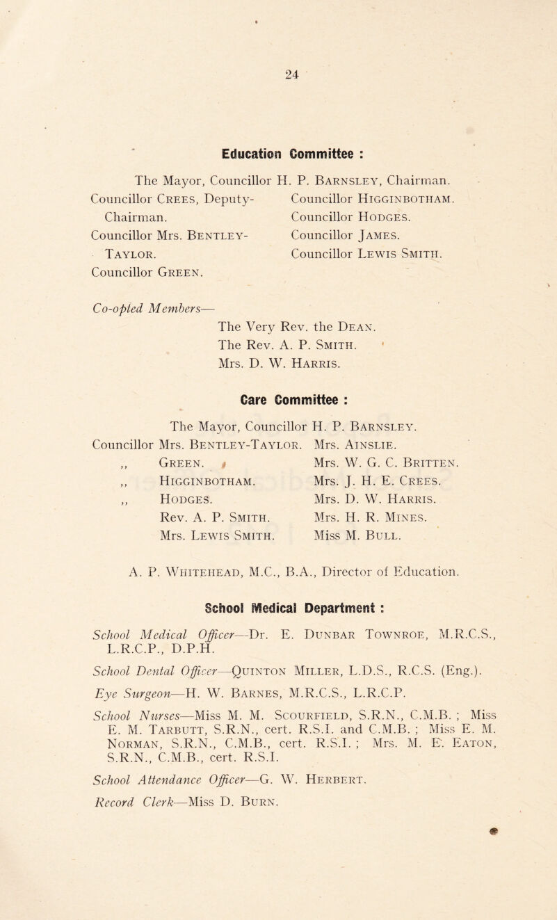 Education Committee : The Mayor, Councillor Councillor Crees, Deputy- Chairman. Councillor Mrs. Bentley- Taylor. Councillor Green. H. P. Barnsley, Chairman. Councillor Higginbotham. Councillor Hodges. Councillor James. Councillor Lewis Smith. Co-opted Members— The Very Rev. the Dean. The Rev. A. P. Smith. Mrs. D. W. Harris. Care Committee : The Mayor, Councillor H. P. Barnsley. Councillor Mrs. Bentley-Taylor. Mrs. Ainslie. Green. Higginbotham. Hodges. Rev. A. P. Smith. Mrs. Lewis Smith. Mrs. W. G. C. Britten. Mrs. J. H. E. Crees. Mrs. D. W. Harris. Mrs. IT R. Mines. Miss M. Bull. A. P. Whitehead, M.C., B.A., Director of Education. School Medical Department : School Medical Officer—Dr. E. Dunbar Townroe, M.R.C.S., L.R.C.P., D.P.H. School Dental Officer—Quinton Miller, L.D.S., R.C.S. (Eng.). Eye Surgeon—H. W. Barnes, M.R.C.S., L.R.C.P. School Nurses—Miss M. M. Scourfield, S.R.N., C.M.B. ; Miss E. M. Tarbutt, S.R.N., cert. R.S.I. and C.M.B. ; Miss E. M. Norman, S.R.N., C.M.B., cert. R.S.I. ; Mrs. M. E'. Eaton, S.R.N., C.M.B., cert. R.S.I. School Attendance Officer—G. W. Herbert. Record Clerk—Miss D. Burn.