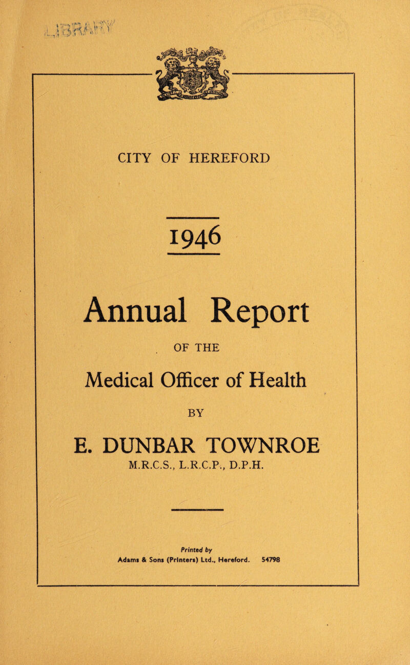 1946 Annual Report OF THE Medical Officer of Health BY E. DUNBAR TOWNROE M.R.C.S., L.R.C.P., D.P.H. Printed by Adams & Sons (Printers) Ltd., Hereford. 54798