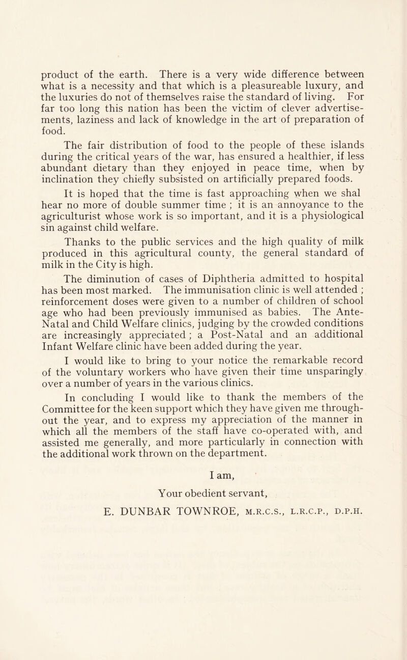 product of the earth. There is a very wide difference between what is a necessity and that which is a pleasureable luxury, and the luxuries do not of themselves raise the standard of living. For far too long this nation has been the victim of clever advertise- ments, laziness and lack of knowledge in the art of preparation of food. The fair distribution of food to the people of these islands during the critical years of the war, has ensured a healthier, if less abundant dietary than they enjoyed in peace time, when by inclination they chiefly subsisted on artificially prepared foods. It is hoped that the time is fast approaching when we shal hear no more of double summer time ; it is an annoyance to the agriculturist whose work is so important, and it is a physiological sin against child welfare. Thanks to the public services and the high quality of milk produced in this agricultural county, the general standard of milk in the City is high. The diminution of cases of Diphtheria admitted to hospital has been most marked. The immunisation clinic is well attended ; reinforcement doses were given to a number of children of school age who had been previously immunised as babies. The Ante- Natal and Child Welfare clinics, judging by the crowded conditions are increasingly appreciated ; a Post-Natal and an additional Infant Welfare clinic have been added during the year. I would like to bring to your notice the remarkable record of the voluntary workers who have given their time unsparingly over a number of years in the various clinics. In concluding I would like to thank the members of the Committee for the keen support which they have given me through- out the year, and to express my appreciation of the manner in which all the members of the staff have co-operated with, and assisted me generally, and more particularly in connection with the additional work thrown on the department. I am, Your obedient servant, E. DUNBAR TOWNROE, m.r.c.s., l.r.c.p., d.p.h.
