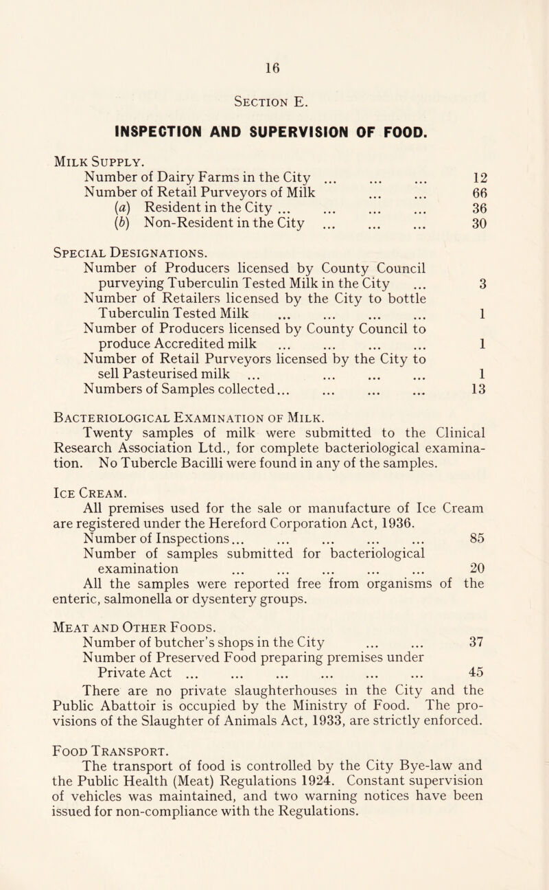 Section E. INSPECTION AND SUPERVISION OF FOOD. Milk Supply. Number of Dairy Farms in the City ... ... ... 12 Number of Retail Purveyors of Milk ... ... 66 [a) Resident in the City 36 (b) Non-Resident in the City ... ... ... 30 Special Designations. Number of Producers licensed by County Council purveying Tuberculin Tested Milk in the City ... 3 Number of Retailers licensed by the City to bottle Tuberculin Tested Milk ... ... ... ... 1 Number of Producers licensed by County Council to produce Accredited milk ... ... ... ... 1 Number of Retail Purveyors licensed by the City to sell Pasteurised milk ... ... ... ... 1 Numbers of Samples collected... ... ... ... 13 Bacteriological Examination of Milk. Twenty samples of milk were submitted to the Clinical Research Association Ltd., for complete bacteriological examina- tion. No Tubercle Bacilli were found in any of the samples. Ice Cream. All premises used for the sale or manufacture of Ice Cream are registered under the Hereford Corporation Act, 1936. Number of Inspections... ... ... ... ... 85 Number of samples submitted for bacteriological examination 20 All the samples were reported free from organisms of the enteric, salmonella or dysentery groups. Meat and Other Foods. Number of butcher’s shops in the City ... ... 37 Number of Preserved Food preparing premises under Private Act 45 There are no private slaughterhouses in the City and the Public Abattoir is occupied by the Ministry of Food. The pro- visions of the Slaughter of Animals Act, 1933, are strictly enforced. Food Transport. The transport of food is controlled by the City Bye-law and the Public Health (Meat) Regulations 1924. Constant supervision of vehicles was maintained, and two warning notices have been issued for non-compliance with the Regulations.