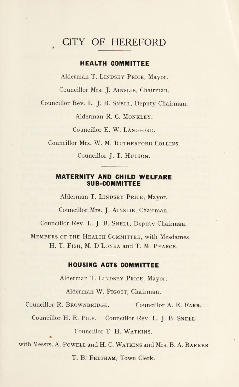 HEALTH COMMITTEE Alderman T. Lindsey Price, Mayor. Councillor Mrs. J. Ainslie, Chairman. Councillor Rev. L. J. B. Snell, Deputy Chairman. Alderman R. C. Monkley. Councillor E. W. Langford. Councillor Mrs. W. M. Rutherford Collins. Councillor J. T. Hutton. MATERNITY AND CHILD WELFARE SUB-COMMITTEE Alderman T. Lindsey Price, Mayor. Councillor Mrs. J. Ainslie, Chairman. Councillor Rev. L. J. B. Snell, Deputy Chairman. Members of the Health Committee, with Mesdames H. T. Fish, M. D’Lonra and T. M. Pearce. HOUSING ACTS COMMITTEE Alderman T. Lindsey Price, Mayor. Alderman W. Pigott, Chairman. Councillor R. Brownbridge. Councillor A. E. Farr. Councillor H. E. Pile. Councillor Rev. L. J. B. Snell Councillor T. H. Watkins. « with Messrs. A. Powell and H. C. Watkins and Mrs. B. A. Barker T. B. Feltham, Town Clerk.