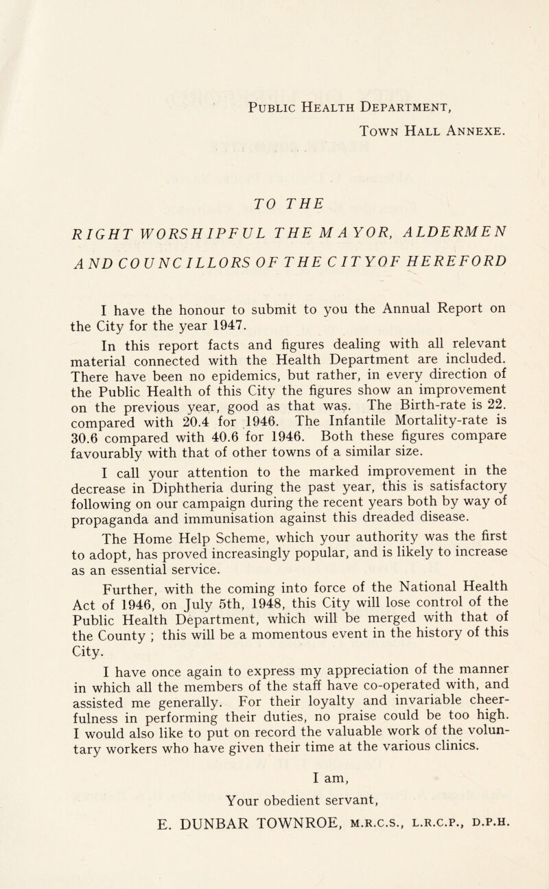 Public Health Department, Town Hall Annexe. TO THE RIGHT WORSHIPFUL THE M AYOR, ALDERMEN AND COUNCILLORS OF THE CITY OF HEREFORD I have the honour to submit to you the Annual Report on the City for the year 1947. In this report facts and figures dealing with all relevant material connected with the Health Department are included. There have been no epidemics, but rather, in every direction of the Public Health of this City the figures show an improvement on the previous year, good as that was. The Birth-rate is 22. compared with 20.4 for 1946. The Infantile Mortality-rate is 30.6 compared with 40.6 for 1946. Both these figures compare favourably with that of other towns of a similar size. I call your attention to the marked improvement in the decrease in Diphtheria during the past year, this is satisfactory following on our campaign during the recent years both by way of propaganda and immunisation against this dreaded disease. The Home Help Scheme, which your authority was the first to adopt, has proved increasingly popular, and is likely to increase as an essential service. Further, with the coming into force of the National Health Act of 1946, on July 5th, 1948, this City will lose control of the Public Health Department, which will be merged with that of the County ; this will be a momentous event in the history of this City. I have once again to express my appreciation of the manner in which all the members of the staff have co-operated with, and assisted me generally. For their loyalty and invariable cheer- fulness in performing their duties, no praise could be too high. I would also like to put on record the valuable work of the volun- tary workers who have given their time at the various clinics. I am, Your obedient servant, E. DUNBAR TOWNROE, m.r.c.s., l.r.c.p., d.p.h.