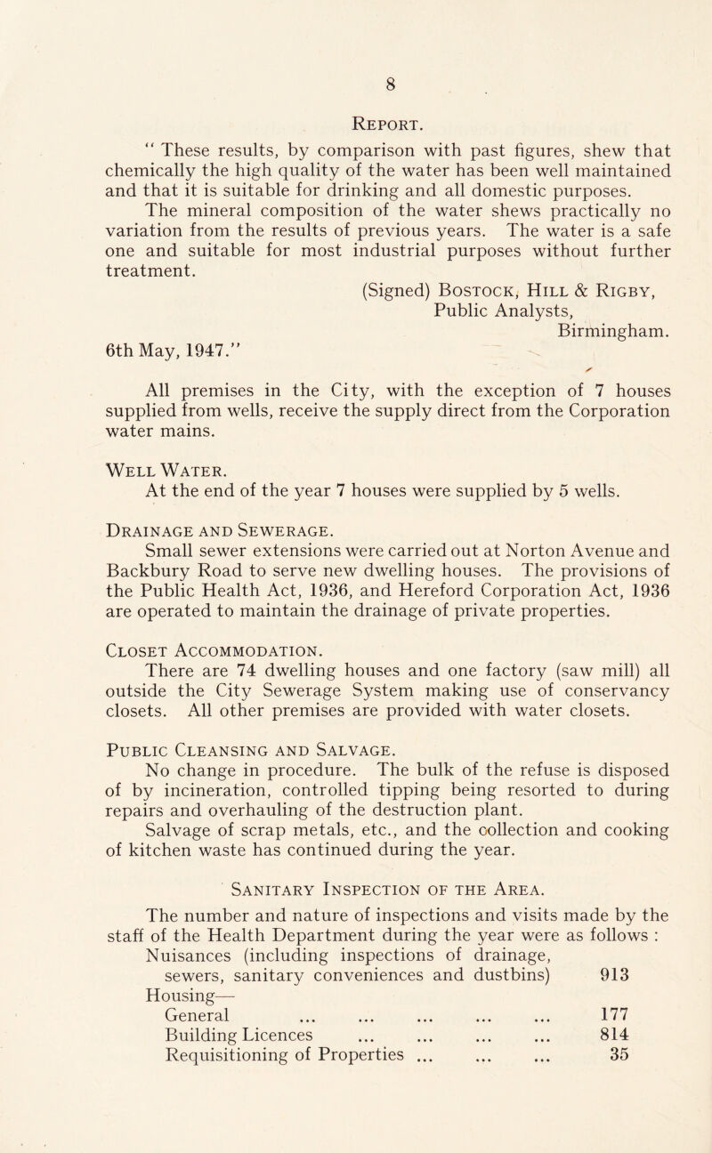 Report. “ These results, by comparison with past hgures, shew that chemically the high quality of the water has been well maintained and that it is suitable for drinking and all domestic purposes. The mineral composition of the water shews practically no variation from the results of previous years. The water is a safe one and suitable for most industrial purposes without further treatment. (Signed) Bostock, Hill & Rigby, Public Analysts, Birmingham. 6th May, 1947/' ✓ All premises in the City, with the exception of 7 houses supplied from wells, receive the supply direct from the Corporation water mains. Well Water. At the end of the year 7 houses were supplied by 5 wells. Drainage and Sewerage. Small sewer extensions were carried out at Norton Avenue and Backbury Road to serve new dwelling houses. The provisions of the Public Health Act, 1936, and Hereford Corporation Act, 1936 are operated to maintain the drainage of private properties. Closet Accommodation. There are 74 dwelling houses and one factory (saw mill) all outside the City Sewerage System making use of conservancy closets. All other premises are provided with water closets. Public Cleansing and Salvage. No change in procedure. The bulk of the refuse is disposed of by incineration, controlled tipping being resorted to during repairs and overhauling of the destruction plant. Salvage of scrap metals, etc., and the collection and cooking of kitchen waste has continued during the year. Sanitary Inspection of the Area. The number and nature of inspections and visits made by the staff of the Health Department during the year were as follows : Nuisances (including inspections of drainage, sewers, sanitary conveniences and dustbins) 913 Housing— General ... ... ... ... ... 177 Building Licences ... ... ... ... 814 Requisitioning of Properties ... ... ... 35