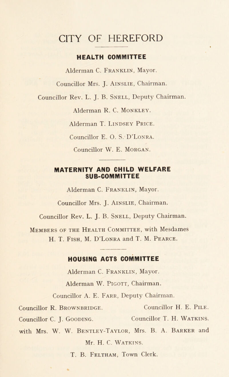 HEALTH COMMITTEE Alderman C. Franklin, Mayor. Councillor Mrs. J. Ainslie, Chairman. Councillor Rev. L. J. B. Snell, Deputy Chairman. Alderman R. C. Monkley. Alderman T. Lindsey Price. Councillor E. O. S. D’Lonra. Councillor W. E. Morgan. MATERNITY AND CHILD WELFARE SUB-COMMITTEE Alderman C. Franklin, Mayor. Councillor Mrs. J. Ainslie, Chairman. Councillor Rev. L. J. B. Snell, Deputy Chairman. Members of the Health Committee, with Mesdames H. T. Fish, M. D’Lonra and T. M. Pearce. HOUSING ACTS COMMITTEE Alderman C. Franklin, Mayor. Alderman W. Pigott, Chairman. Councillor A. E. Earr, Deputy Chairman. Councillor R. Brownbridge. Councillor H. E. Pile. Councillor C. J. Gooding. Councillor T. H. Watkins. with Mrs. ¥/. W. Bentley-Taylor, Mrs. B. A. Barker and Mr. H. C. Watkins. T. B. Eeltham, Town Clerk.