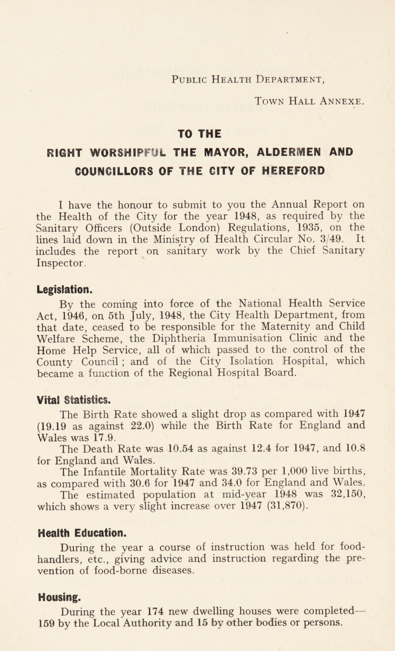 Public Health Department, Town Hall Annexe. TO THE mmi woRSHipryt the mayor, aldermen and COUNCiLLORS OF THE CITY OF HEREFORD I have the honour to submit to you the Annual Report on the Health of the City for the year 1948, as required by the Sanitary Officers (Outside London) Regulations, 1935, on the lines laid down in the Ministry of Health Circular No. 3/49. It includes the report on sanitary work by the Chief Sanitary Inspector. Legislation. By the coming into force of the National Health Service Act, 1946, on 5th July, 1948, the City Health Department, from that date, ceased to be responsible for the Maternity and Child Welfare Scheme, the Diphtheria Immunisation Clinic and the Home Help Service, all of which passed to the control of the County Council ; and of the City Isolation Hospital, which became a function of the Regional Hospital Board. Vital Statistics. The Birth Rate showed a slight drop as compared with 1947 (19.19 as against 22.0) while the Birth Rate for England and Wales was 17.9. The Death Rate was 10.54 as against 12.4 for 1947, and 10.8 for England and Wales. The Infantile Mortality Rate was 39.73 per 1,000 live births, as compared with 30.6 for 1947 and 34.0 for England and Wales. The estimated population at mid-year 1948 was 32,150, which shows a very slight increase over 1947 (31,870). Health Education. During the year a course of instruction was held for food- handlers, etc., giving advice and instruction regarding the pre- vention of food-borne diseases. Housing. During the year 174 new dwelling houses were completed— 159 by the Local Authority and 15 by other bodies or persons.