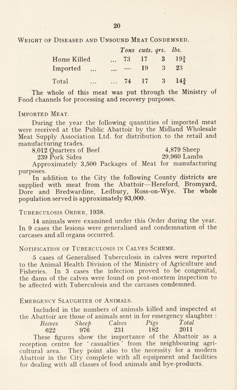 Weight of Diseased and Unsound Meat Condemned. Tons cwts. qrs. lbs. Home Killed ... 73 17 3 19f Imported • • • 19 3 23 Total ... 74 17 3 14i The whole of this meat was put through the Ministry of Food channels for processing and recovery purposes. Imported Meat. During the year the following quantities of imported meat were received at the Public Abattoir by the Midland Wholesale Meat Supply Association Ltd. for distribution to the retail and manufacturing trades. 8,012 Quarters of Beef 4,879 Sheep 239 Pork Sides 29,960 Lambs Approximately 3,500 Packages of Meat for manufacturing purposes. In addition to the City the. following County districts are supplied with meat from the Abattoir—Hereford, Bromyard, Dore and Bredwardine, Ledbury, Ross-on-Wye. The whole population served is approximately 93,000. Tuberculosis Order, 1938. 14 animals were examined under this Order during the year. In 9 cases the lesions were generalised and condemnation of the carcases and all organs occurred. Notification of Tuberculosis in Calves Scheme. 5 cases of Generalised Tuberculosis in calves were reported to the Animal Health Division of the Ministry of Agriculture and Fisheries. In 3 cases the infection proved to be congenital, the dams of the calves were found on post-mortem inspection to be affected with Tuberculosis and the carcases condemned. Emergency Slaughter of Animals. Included in the numbers of animals killed and inspected at the Abattoir are those of animals sent in for emergency slaughter : Beeves Sheep Calves Pigs Total 622 976 231 182 2011 These figures show the importance of the Abattoir as a reception centre for ‘ casualties ’ from the neighbouring agri- cultural area. They point also to the necessity for a modern Abattoir in the City complete with all equipment and facilities for dealing with all classes of food animals and bye-products.