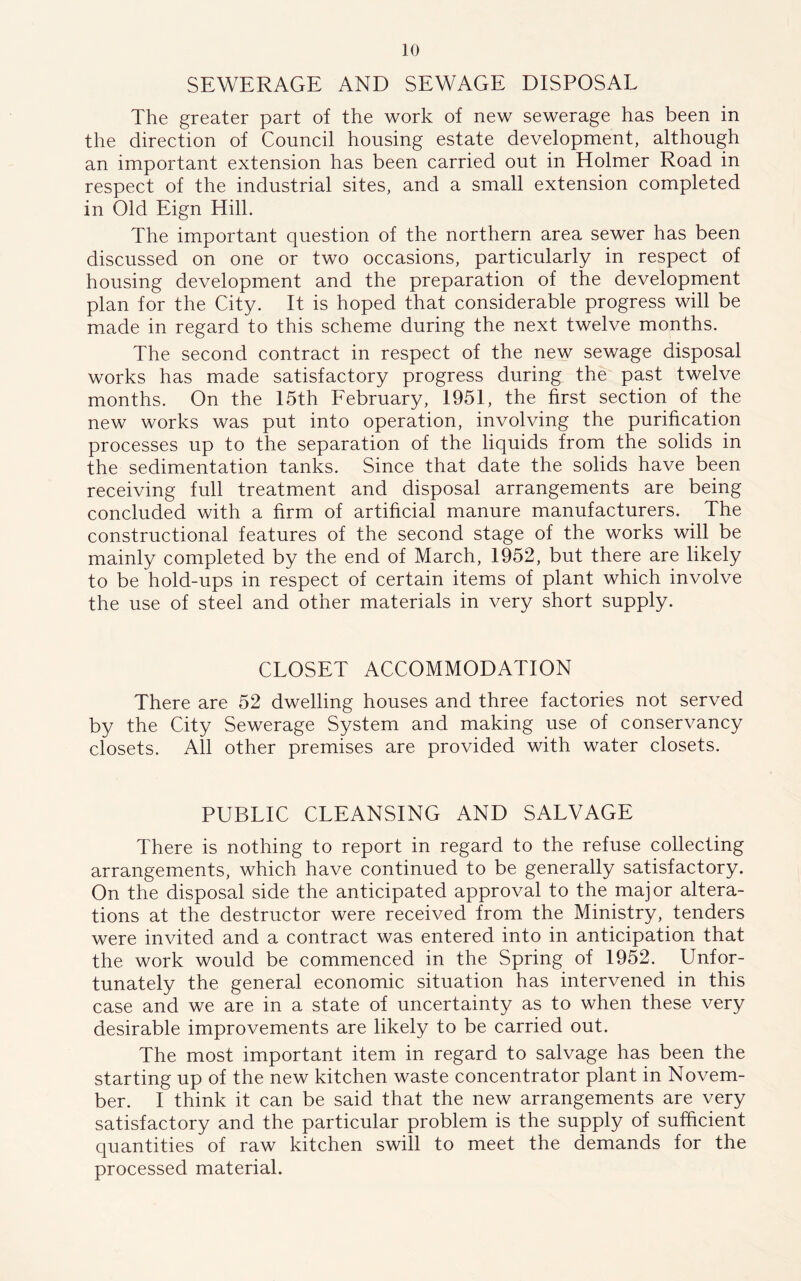 SEWERAGE AND SEWAGE DISPOSAL The greater part of the work of new sewerage has been in the direction of Council housing estate development, although an important extension has been carried out in Holmer Road in respect of the industrial sites, and a small extension completed in Old Eign Hill. The important question of the northern area sewer has been discussed on one or two occasions, particularly in respect of housing development and the preparation of the development plan for the City. It is hoped that considerable progress will be made in regard to this scheme during the next twelve months. The second contract in respect of the new sewage disposal works has made satisfactory progress during the past twelve months. On the 15th February, 1951, the first section of the new works was put into operation, involving the purification processes up to the separation of the liquids from the solids in the sedimentation tanks. Since that date the solids have been receiving full treatment and disposal arrangements are being concluded with a firm of artificial manure manufacturers. The constructional features of the second stage of the works will be mainly completed by the end of March, 1952, but there are likely to be hold-ups in respect of certain items of plant which involve the use of steel and other materials in very short supply. CLOSET ACCOMMODATION There are 52 dwelling houses and three factories not served by the City Sewerage System and making use of conservancy closets. All other premises are provided with water closets. PUBLIC CLEANSING AND SALVAGE There is nothing to report in regard to the refuse collecting arrangements, which have continued to be generally satisfactory. On the disposal side the anticipated approval to the major altera- tions at the destructor were received from the Ministry, tenders were invited and a contract was entered into in anticipation that the work would be commenced in the Spring of 1952. Unfor- tunately the general economic situation has intervened in this case and we are in a state of uncertainty as to when these very desirable improvements are likely to be carried out. The most important item in regard to salvage has been the starting up of the new kitchen waste concentrator plant in Novem- ber. I think it can be said that the new arrangements are very satisfactory and the particular problem is the supply of sufficient quantities of raw kitchen swill to meet the demands for the processed material.