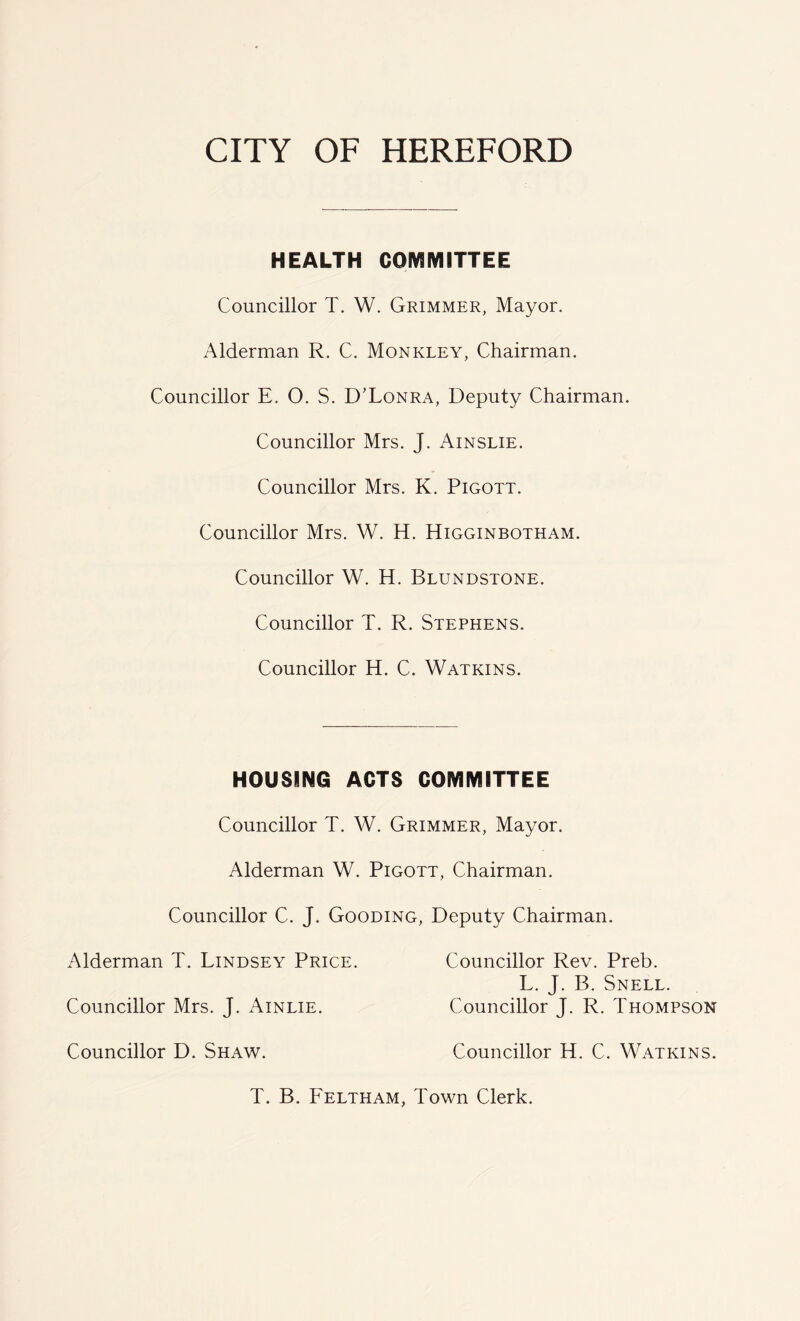 HEALTH COMMITTEE Councillor T. W. Grimmer, Mayor. Alderman R. C. Monkley, Chairman. Councillor E. O. S. D’Lonra, Deputy Chairman. Councillor Mrs. J. Ainslie. Councillor Mrs. K. Pigott. Councillor Mrs. W. H. Higginbotham. Councillor W. H. Blundstone. Councillor T. R. Stephens. Councillor H. C. Watkins. HOUSING ACTS COMMITTEE Councillor T. W. Grimmer, Mayor. Alderman W. Pigott, Chairman. Councillor C. J. Gooding, Deputy Chairman. Alderman T. Lindsey Price. Councillor Rev. Preb. L. J. B. Snell. Councillor Mrs. J. Ainlie. Councillor J. R. Thompson Councillor D. Shaw. Councillor H. C. Watkins. T. B. Feltham, Town Clerk.