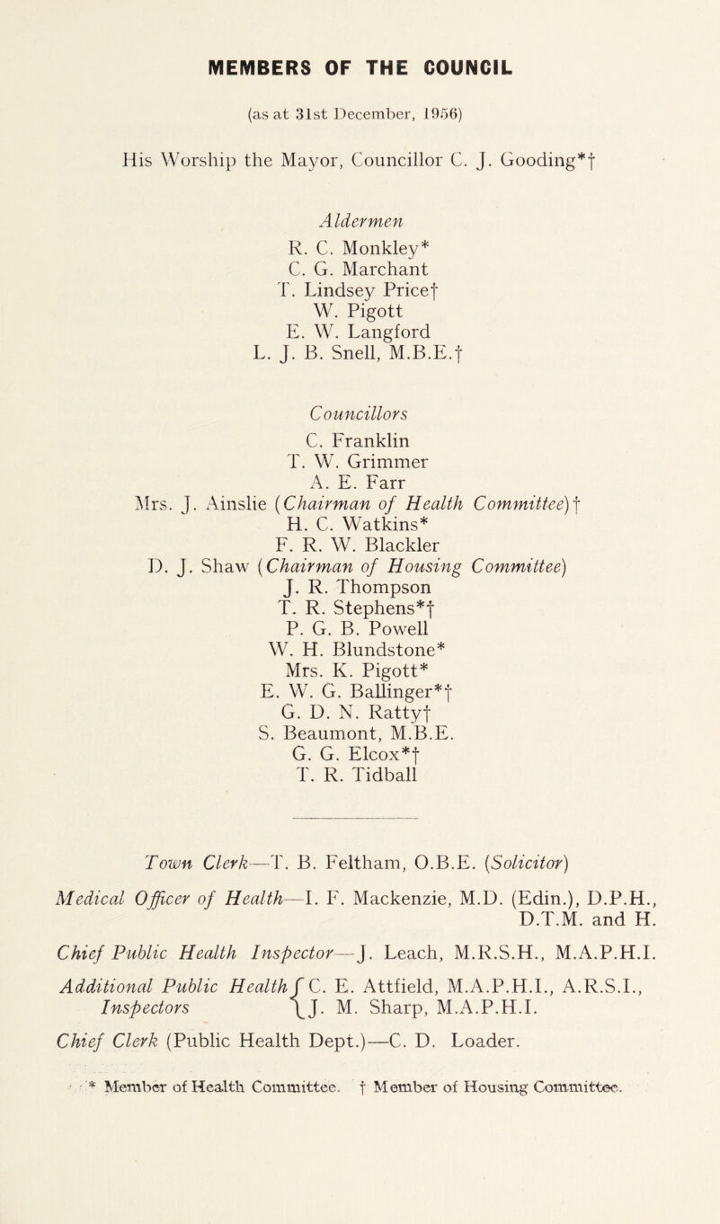 MEMBERS OF THE COUNCIL (as at 31st December, 1956) His Worship the Mayor, Councillor C. j. Gooding*! Aldermen R. C. Monkley* C. G. Marchant T. Lindsey Pricef W. Pigott E. W. Langford L. J. B. Snell, M.B.E.j Councillors C. Franklin T. W. Grimmer A. E. Farr Mrs. J. Ainslie (Chairman of Health Committee)f H. C. Watkins* F. R. W. Blackler D. J. Shaw (Chairman of Housing Committee) J. R. Thompson T. R. Stephens*! P. G. B. Powell W. H. Blundstone* Mrs. K. Pigott* E. W. G. Ballinger*! G. D. N. Ratty! S. Beaumont, M.B.E. G. G. Elcox*! T. R. Tidball Town Clerk—T. B. Feltham, O.B.E. (Solicitor) Medical Officer of Health—I. F. Mackenzie, M.D. (Edin.), D.P.H. D.T.M. and H Chief Public Health Inspector—J. Leach, M.R.S.H., M.A.P.H.I Additional Public Health f C. E, Attfield, M.A.P.H.I., A.R.S.I., Inspectors \J. M. Sharp, M.A.P.H.I. Chief Clerk (Public Health Dept.)—C. D. Loader. '* Member of Health Committee, f Member of Housing Committee.