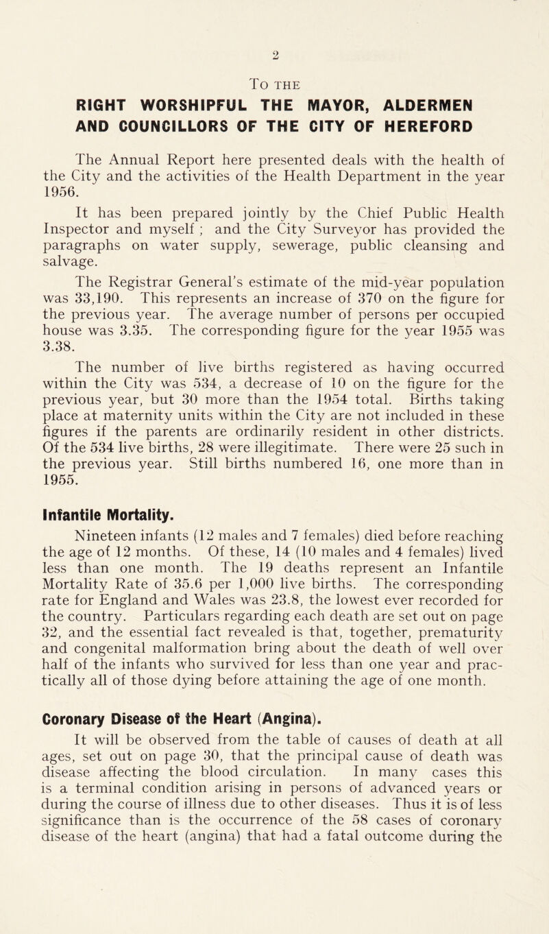 TO THE RIGHT WORSHIPFUL THE MAYOR, ALDERMEN AND COUNCILLORS OF THE CITY OF HEREFORD The Annual Report here presented deals with the health of the City and the activities of the Health Department in the year 1956. It has been prepared jointly by the Chief Public Health Inspector and myself ; and the City Surveyor has provided the paragraphs on water supply, sewerage, public cleansing and salvage. The Registrar General's estimate of the mid-year population was 33,190. This represents an increase of 370 on the figure for the previous year. The average number of persons per occupied house was 3.35. The corresponding figure for the year 1955 was 3.38. The number of live births registered as having occurred within the City was 534, a decrease of 10 on the figure for the previous year, but 30 more than the 1954 total. Births taking place at maternity units within the City are not included in these figures if the parents are ordinarily resident in other districts. Of the 534 live births, 28 were illegitimate. There were 25 such in the previous year. Still births numbered 16, one more than in 1955. Infantile Mortality. Nineteen infants (12 males and 7 females) died before reaching the age of 12 months. Of these, 14 (10 males and 4 females) lived less than one month. The 19 deaths represent an Infantile Mortality Rate of 35.6 per 1,000 live births. The corresponding rate for England and Wales was 23.8, the lowest ever recorded for the country. Particulars regarding each death are set out on page 32, and the essential fact revealed is that, together, prematurity and congenital malformation bring about the death of well over half of the infants who survived for less than one year and prac- tically all of those dying before attaining the age of one month. Coronary Disease of the Heart (Angina). It will be observed from the table of causes of death at all ages, set out on page 30, that the principal cause of death was disease affecting the blood circulation. In many cases this is a terminal condition arising in persons of advanced years or during the course of illness due to other diseases. Thus it is of less significance than is the occurrence of the 58 cases of coronary disease of the heart (angina) that had a fatal outcome during the