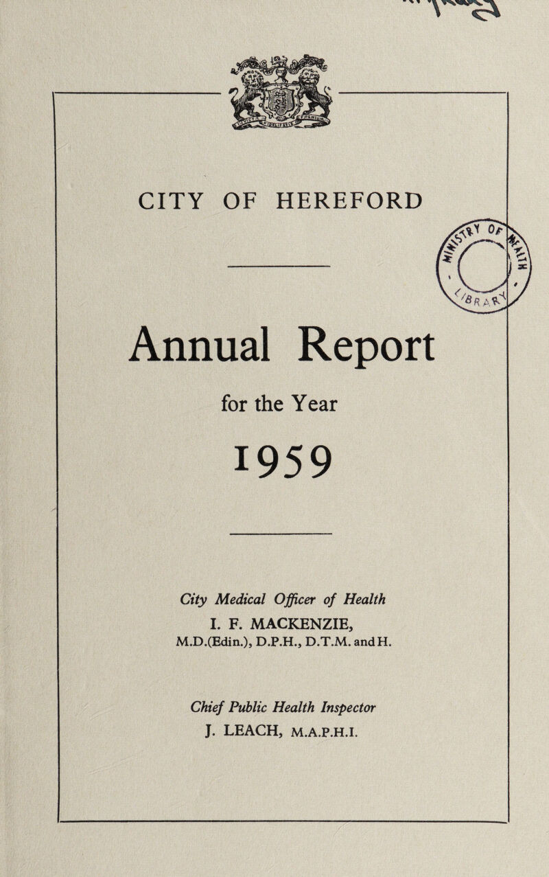 CITY OF HEREFORD Annual Report for the Year City Medical Officer of Health I. F. MACKENZIE, M.D.(Edin.)» D.P.H., D.T.M. andH. Chief Public Health Inspector J. LEACH, M.A.P.H.I,