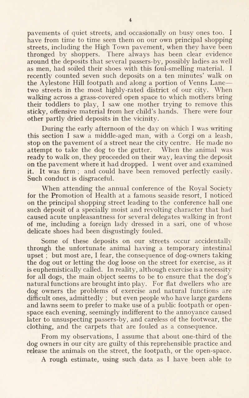 pavements of quiet streets, and occasionally on busy ones too. I have from time to time seen them on our own principal shopping streets, including the High Town pavement, when they have been thronged by shoppers. There always has been clear evidence around the deposits that several passers-by, possibly ladies as well as men, had soiled their shoes with this foul-smelling material. I recently counted seven such deposits on a ten minutes’ walk on the Aylestone Hill footpath and along a portion of Venns Lane— two streets in the most highly-rated district of our city. When walking across a grass-covered open space to which mothers bring their toddlers to play, I saw one mother trying to remove this sticky, offensive material from her child’s hands. There were four other partly dried deposits in the vicinity. During the early afternoon of the day on which I was writing this section I saw a middle-aged man, with a Corgi on a leash, stop on the pavement of a street near the city centre. He made no attempt to take the dog to the gutter. When the animal was ready to walk on, they proceeded on their way, leaving the deposit on the pavement where it had dropped. I went over and examined it. It was firm ; and could have been removed perfectly easily. Such conduct is disgraceful. When attending the annual conference of the Royal Society for the Promotion of Health at a famous seaside resort, I noticed on the principal shopping street leading to the conference hall one such deposit of a specially moist and revolting character that had caused acute unpleasantness for several delegates walking in front of me, including a foreign lady dressed in a sari, one of whose delicate shoes had been disgustingly fouled. Some of these deposits on our streets occur accidentally through the unfortunate animal having a temporary intestinal upset ; but most are, I fear, the consequence of dog-owners taking the dog out or letting the dog loose on the street for exercise, as it is euphemistically called. In reality, although exercise is a necessity for all dogs, the main object seems to be to ensure that the dog’s natural functions are brought into play. For flat dwellers who are dog owners the problems of exercise and natural functions are difficult ones, admittedly ; but even people who have large gardens and lawns seem to prefer to make use of a public footpath or open- space each evening, seemingly indifferent to the annoyance caused later to unsuspecting passers-by, and careless of the footwear, the clothing, and the carpets that are fouled as a consequence. From my observations, I assume that about one-third of the dog owners in our city are guilty of this reprehensible practice and release the animals on the street, the footpath, or the open-space. A rough estimate, using such data as I have been able to