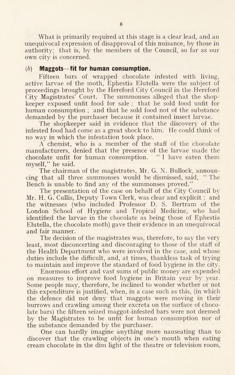 What is primarily required at this stage is a clear lead, and an unequivocal expression of disapproval of this nuisance, by those in authority; that is, by the members of the Council, so far as our own city is concerned. (b) Maggots—fit for human consumption. Fifteen bars of wrapped chocolate infested with living, active larvae of the moth, Ephestia Elutella were the subject of proceedings brought by the Hereford City Council in the Hereford City Magistrates' Court. The summonses alleged that the shop- keeper exposed unfit food for sale ; that he sold food unfit for human consumption ; and that he sold food not of the substance demanded by the purchaser because it contained insect larvae. The shopkeeper said in evidence that the discovery of the infested food had come as a great shock to him. He could think of no way in which the infestation took place. A chemist, who is a member of the staff of the chocolate manufacturers, denied that the presence of the larvae made the chocolate unfit for human consumption. “ I have eaten them myself, he said. The chairman of the magistrates, Mr. G. N. Bullock, announ- cing that all three summonses would be dismissed, said, “ The Bench is unable to find any of the summonses proved. The presentation of the case on behalf of the City Council by Mr. H. G. Cidlis, Deputy Town Clerk, was clear and explicit ; and the witnesses (who included Professor D. S. Bertram of the London School of Hygiene and Tropical Medicine, who had identified the larvae in the chocolate as being those of Ephestia Elutella, the chocolate moth) gave their evidence in an unequivocal and fair manner. The decision of the magistrates was, therefore, to say the very least, most disconcerting and discouraging to those of the staff of the Health Department who were involved in the case, and whose duties include the difficult, and, at times, thankless task of trying to maintain and improve the standard of food hygiene in the city. Enormous effort and vast sums of public mone}^ are expended on measures to improve food hygiene in Britain year by year. Some people may, therefore, be inclined to wonder whether or not this expenditure is justified, when, in a case such as this, (in which the defence did not deny that maggots were moving in their burrows and crawling among their excreta on the surface of choco- late bars) the fifteen seized maggot-infested bars were not deemed by the Magistrates to be unfit for human consumption nor of the substance demanded by the purchaser. One can hardly imagine anything more nauseating than to discover that the crawling objects in one’s mouth when eating cream chocolate in the dim light of the theatre or television room,
