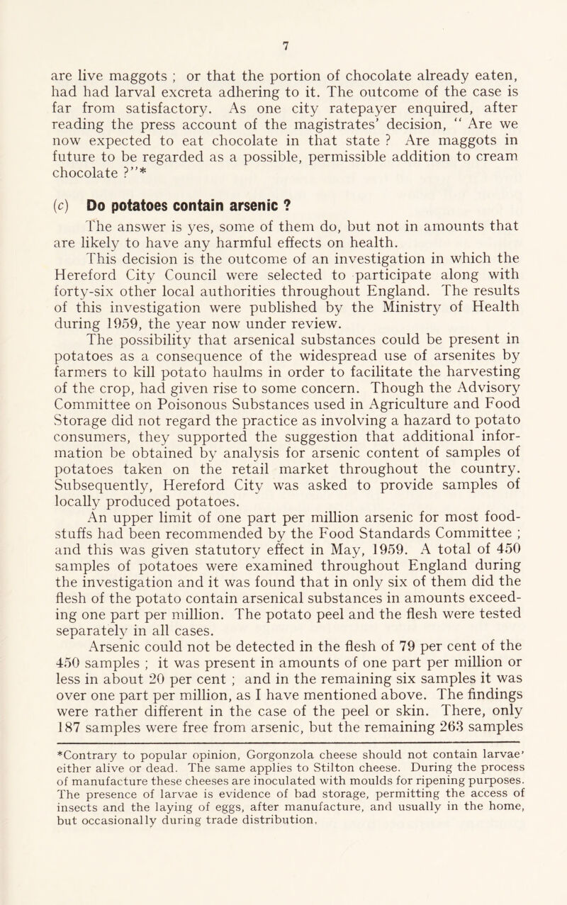 are live maggots ; or that the portion of chocolate already eaten, had had larval excreta adhering to it. The outcome of the case is far from satisfactory. As one city ratepayer enquired, after reading the press account of the magistrates’ decision, “ Are we now expected to eat chocolate in that state ? Are maggots in future to be regarded as a possible, permissible addition to cream chocolate ?”* (c) Do potatoes contain arsenic ? The answer is yes, some of them do, but not in amounts that are likely to have any harmful effects on health. This decision is the outcome of an investigation in which the Hereford City Council were selected to participate along with forty-six other local authorities throughout England. The results of this investigation were published by the Ministry of Health during 1959, the year now under review. The possibility that arsenical substances could be present in potatoes as a consequence of the widespread use of arsenites by farmers to kill potato haulms in order to facilitate the harvesting of the crop, had given rise to some concern. Though the Advisory Committee on Poisonous Substances used in Agriculture and Food Storage did not regard the practice as involving a hazard to potato consumers, they supported the suggestion that additional infor- mation be obtained by analysis for arsenic content of samples of potatoes taken on the retail market throughout the country. Subsequently, Hereford City was asked to provide samples of locally produced potatoes. An upper limit of one part per million arsenic for most food- stuffs had been recommended by the Food Standards Committee ; and this was given statutory effect in May, 1959. A total of 450 samples of potatoes were examined throughout England during the investigation and it was found that in only six of them did the flesh of the potato contain arsenical substances in amounts exceed- ing one part per million. The potato peel and the flesh were tested separately in all cases. Arsenic could not be detected in the flesh of 79 per cent of the 450 samples ; it was present in amounts of one part per million or less in about 20 per cent ; and in the remaining six samples it was over one part per million, as I have mentioned above. The findings were rather different in the case of the peel or skin. There, only 187 samples were free from arsenic, but the remaining 263 samples *Contrar)^ to popular opinion, Gorgonzola cheese should not contain larvae’ either alive or dead. The same applies to Stilton cheese. During the process of manufacture these cheeses are inoculated with moulds for ripening purposes. The presence of larvae is evidence of bad storage, permitting the access of insects and the laying of eggs, after manufacture, and usually in the home, but occasionally during trade distribution,