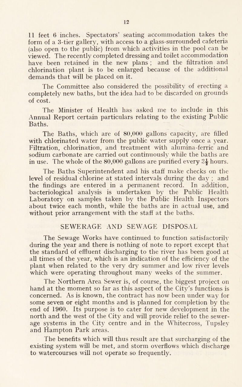 11 feet 6 inches. Spectators’ seating accommodation takes the form of a 3-tier gallery, with access to a glass-surrounded cafeteria (also open to the public) from which activities in the pool can be viewed. The recently completed dressing and toilet accommodation have been retained in the new plans ; and the filtration and chlorination plant is to be enlarged because of the additional demands that will be placed on it. The Committee also considered the possibility of erecting a completely new baths, but the idea had to be discarded on grounds of cost. The Minister of Health has asked me to include in this Annual Report certain particulars relating to the existing Public Baths. The Baths, which are of 80,000 gallons capacity, are filled with chlorinated water from the public water supply once a year. Filtration, chlorination, and treatment with alumina-ferric and sodium carbonate are carried out continuously while the baths are in use. The whole of the 80,000 gallons are purified every 3-j hours. The Baths Superintendent and his staff make checks on the level of residual chlorine at stated intervals during the day ; and the findings are entered in a permanent record. In addition, bacteriological analysis is undertaken by the Public Health Laboratory on samples taken by the Public Health Inspectors about twice each month, while the baths are in actual use, and without prior arrangement with the staff at the baths. SEWERAGE AND SEWAGE DISPOSAL The Sewage Works have continued to function satisfactorily during the year and there is nothing of note to report except that the standard of effluent discharging to the river has been good at all times of the year, which is an indication of the efficiency of the plant when related to the very dry summer and low river levels which were operating throughout many weeks of the summer. The Northern Area Sewer is, of course, the biggest project on hand at the moment so far as this aspect of the City’s functions is concerned. As is known, the contract has now been under way for some seven or eight months and is planned for completion by the end of 1960. Its purpose is to cater for new development in the north and the west of the City and will provide relief to the sewer- age systems in the City centre and in the Whitecross, Tupsley and Hampton Park areas. The benefits wTdch will thus result are that surcharging of the existing system will be met, and storm overflows which discharge to watercourses will not operate so frequently.