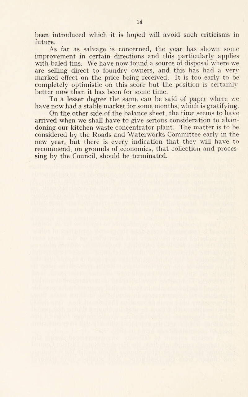 been introduced which it is hoped will avoid such criticisms in future. As far as salvage is concerned, the year has shown some improvement in certain directions and this particularly applies with baled tins. We have now found a source of disposal where we are selling direct to foundry owners, and this has had a very marked effect on the price being received. It is too early to be completely optimistic on this score but the position is certainly better now than it has been for some time. To a lesser degree the same can be said of paper where we have now had a stable market for some months, which is gratifying. On the other side of the balance sheet, the time seems to have arrived when we shall have to give serious consideration to aban- doning our kitchen waste concentrator plant. The matter is to be considered by the Roads and Waterworks Committee early in the new year, but there is every indication that they will have to recommend, on grounds of economies, that collection and proces- sing by the Council, should be terminated.