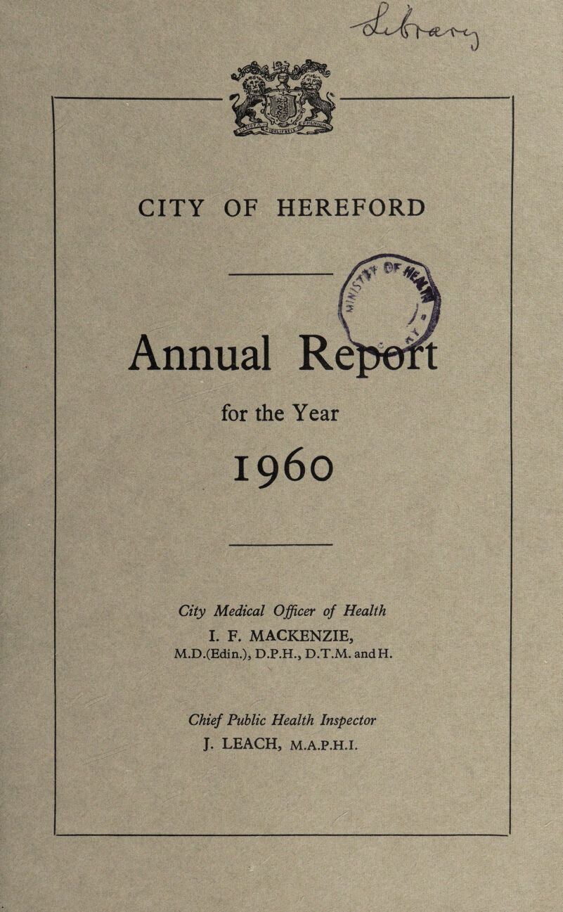 CITY OF HEREFORD for the Year City Medical Officer of Health I. F. MACKENZIE, M.D.(Edin.)j D.P.H., D.T.M. andH. Chief Public Health Inspector J. LEACH, M.A.P.H.I.