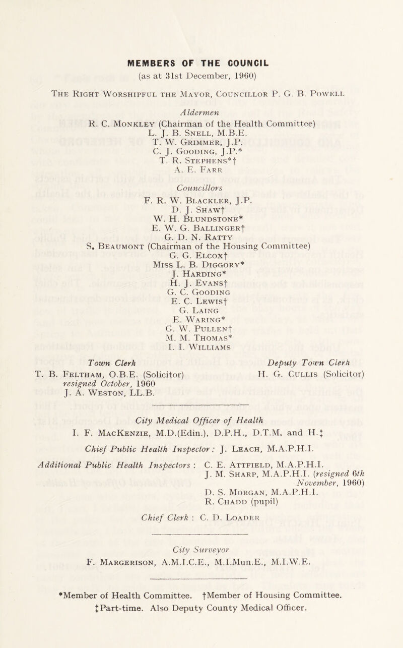 MEMBERS OF THE COUNCIL (as at 31st December, 1960) The Right Worshipful the Mayor, Councillor P. G. B. Powell A Idermen R, C. Monkley (Chairman of the Health Committee) L. J. B. Snell, M.B.E. T. W. Grimmer, J.P. C. J. Gooding, J.P.* T. R. Stephens*f A. E. Farr Councillors F. R. W. Blackler, J.P. D. j. Shaw| W. H. Blundstone* E. W. G. BallingerJ G. D. N. Ratty S. Beaumont (Chairman of the Housing Committee) G. G. ELCoxf Miss L. B. Diggory* J. Harding* H. j. EvansJ G. C. Gooding E. C. Lewis! G. Laing E. Waring* G. W. Pullenf M. M. Thomas* I. I. Williams Town Clerk Deputy Town Clerk T. B. Feltham, O.B.E. (Solicitor) H. G. Cullis (Solicitor) resigned October, 1960 J. A. Weston, LL.B. City Medical Officer of Health I. F. Mackenzie, M.D.(Edin.), D.P.H., D.T.M. and H.J Chief Public Health Inspector: J. Leach, M.A.P.H.I. Additional Public Health Inspectors : C. E. Attfield, M.A.P.H.I. J. M. Sharp, M.A.P.H.I. (resigned 6th November, 1960) D. S. Morgan, M.A.P.H.I. R. Chadd (pupil) Chief Clerk : C. D. Loader City Surveyor F. Margerison, A.M.I.C.E., M.I.Mun.E., M.IAV.E. ♦Member of Health Committee. fMember of Housing Committee. XPart-time. Also Deputy County Medical Officer.