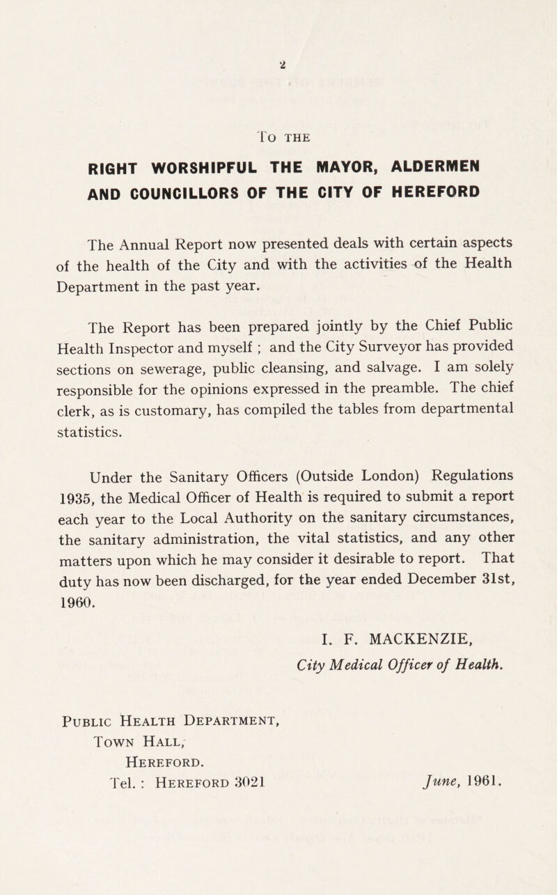 To THE RIGHT WORSHIPFUL THE MAYOR, ALDERMEN AND COUNCILLORS OF THE CITY OF HEREFORD The Annual Report now presented deals with certain aspects of the health of the City and with the activities of the Health Department in the past year. The Report has been prepared jointly by the Chief Public Health Inspector and myself ; and the City Surveyor has provided sections on sewerage, public cleansing, and salvage. I am solely responsible for the opinions expressed in the preamble. The chief clerk, as is customary, has compiled the tables from departmental statistics. Under the Sanitary Officers (Outside London) Regulations 1935, the Medical Officer of Health is required to submit a report each year to the Local Authority on the sanitary circumstances, the sanitary administration, the vital statistics, and any other matters upon which he may consider it desirable to report. That duty has now been discharged, for the year ended December 31st, 1960. I. F. MACKENZIE, City Medical Officer of Health. Public Health Department, Town Hall, Hereford. Tel. : Hereford 3021 June, 1961.