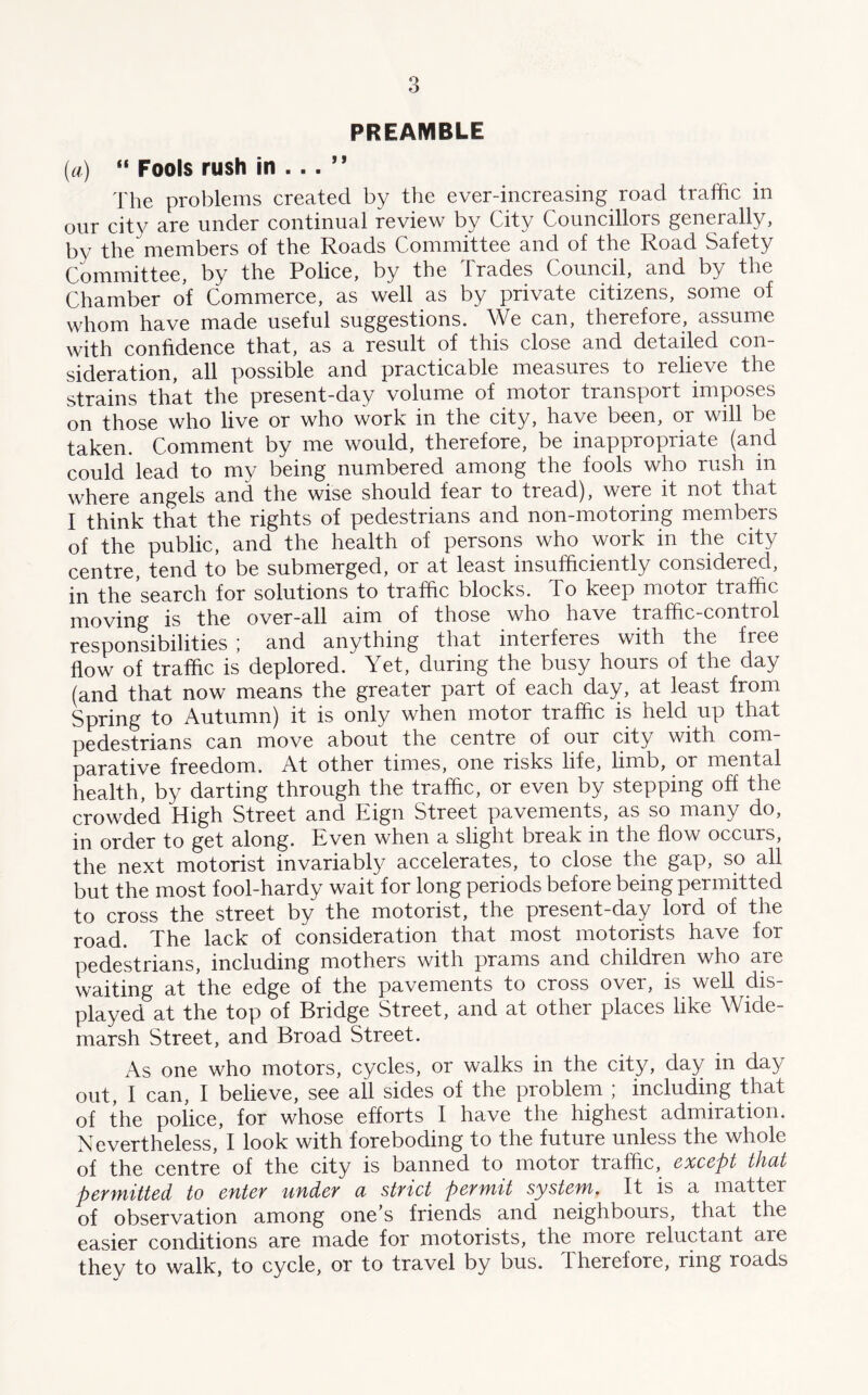 PREAMBLE (a) “ Fools rush in ... ” The problems created by the ever-increasing road traffic in our city are under continual review by City Councillors generally, by the members of the Roads Committee and of the Road Safety Committee, by the Police, by the Trades Council, and by the Chamber of Commerce, as well as by private citizens, some of whom have made useful suggestions. We can, therefore, assume with confidence that, as a result of this close and detailed con- sideration, all possible and practicable measures to relieve the strains that the present-day volume of motor transport imposes on those who live or who work in the city, have been, or will be taken. Comment by me would, therefore, be inappropriate (and could lead to my being numbered among the fools who rush in where angels and the wise should fear to tread), were it not that I think that the rights of pedestrians and non-motoring members of the public, and the health of persons who work in the city centre, tend to be submerged, or at least insufficiently considered, in the'search for solutions to traffic blocks. To keep motor traffic moving is the over-all aim of those who have traffic-contiol responsibilities ; and anything that interferes with the free flow of traffic is deplored. Yet, during the busy hours of the day (and that now means the greater part of each day, at least from Spring to Autumn) it is only when motor traffic is held up that pedestrians can move about the centre of our city with com- parative freedom. At other times, one risks life, limb, or mental health, by darting through the traffic, or even by stepping off the crowded High Street and Eign Street pavements, as so many do, in order to get along. Even when a slight break in the flow occurs, the next motorist invariably accelerates, to close the gap, so all but the most fool-hardy wait for long periods before being permitted to cross the street by the motorist, the present-day lord of the road. The lack of consideration that most motorists have for pedestrians, including mothers with prams and children who are waiting at the edge of the pavements to cross over, is well dis- played at the top of Bridge Street, and at other places like Wide- marsh Street, and Broad Street. As one who motors, cycles, or walks in the city, day in day out, I can, I believe, see all sides of the problem ; including that of the police, for whose efforts I have the highest admiration. Nevertheless, I look with foreboding to the future unless the whole of the centre of the city is banned to motor traffic, except that permitted to enter under a strict permit system. It is a matter of observation among one’s friends and neighbours, that the easier conditions are made for motorists, the more reluctant are they to walk, to cycle, or to travel by bus. Therefore, ring roads