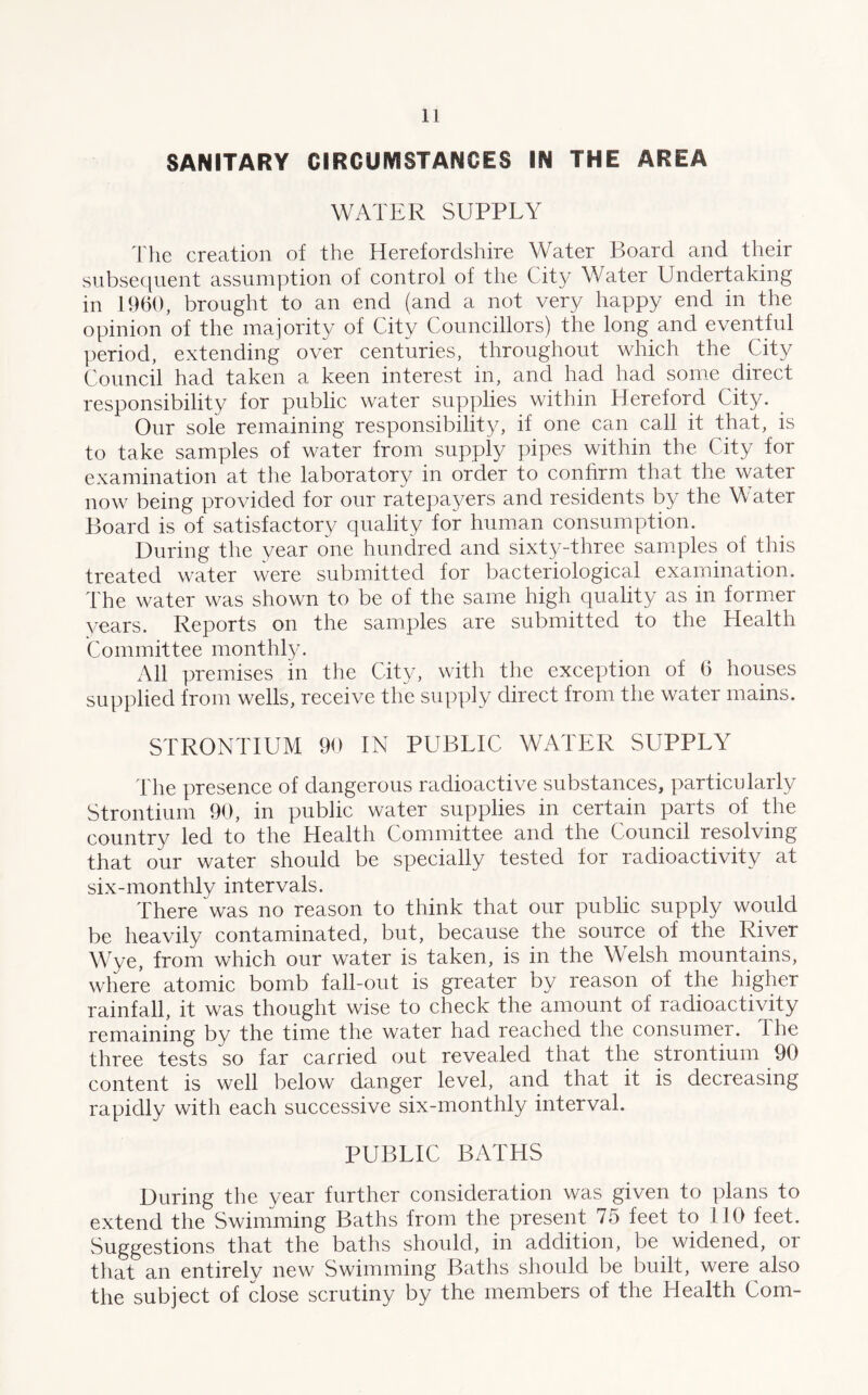 SANITARY CIRCUMSTANCES IN THE AREA WATER SUPPLY The creation of the Herefordshire Water Board and their subsequent assumption of control of the City Water Undertaking in 1960, brought to an end (and a not very happy end in the opinion of the majority of City Councillors) the long and eventful period, extending over centuries, throughout which the City Council had taken a keen interest in, and had had some direct responsibility for public water supplies within Hereford City. Our sole remaining responsibility, if one can call it that, is to take samples of water from supply pipes within the City for examination at the laboratory in order to confirm that the water now being provided for our ratepayers and residents by the Water Board is of satisfactory quality for human consumption. During the year one hundred and sixty-three samples of this treated water were submitted for bacteriological examination. The water was shown to be of the same high quality as in former years. Reports on the samples are submitted to the Health Committee monthly. All premises in the City, with the exception of 6 houses supplied from wells, receive the supply direct from the water mains. STRONTIUM 90 IN PUBLIC WATER SUPPLY The presence of dangerous radioactive substances, particularly Strontium 90, in public water supplies in certain parts of the country led to the Health Committee and the Council resolving that our water should be specially tested for radioactivity at six-monthly intervals. There was no reason to think that our public supply would be heavily contaminated, but, because the source of the River Wye, from which our water is taken, is in the Welsh mountains, where atomic bomb fall-out is greater by reason of the higher rainfall, it was thought wise to check the amount of radioactivity remaining by the time the water had reached the consumer. The three tests so far carried out revealed that the strontium 90 content is well below danger level, and that it is decreasing rapidly with each successive six-monthly interval. PUBLIC BATHS During the year further consideration was given to plans to extend the Swimming Baths from the present 75 feet to 110 feet. Suggestions that the baths should, in addition, be widened, or that an entirely new Swimming Baths should be built, were also the subject of close scrutiny by the members of the Health Com-