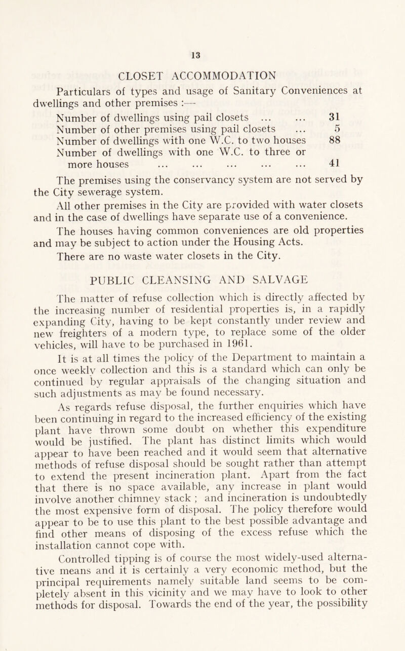 CLOSET ACCOMMODATION Particulars of types and usage of Sanitary Conveniences at dwellings and other premises Number of dwellings using pail closets ... ... 31 Number of other premises using pail closets ... 5 Number of dwellings with one W.C. to two houses 88 xNumber of dwellings with one W.C. to three or more houses ... ... ... ... ... 41 The premises using the conservancy system are not served by the City sewerage system. All other premises in the City are provided with water closets and in the case of dwellings have separate use of a convenience. The houses having common conveniences are old properties and may be subject to action under the Housing Acts. There are no waste water closets in the City. PUBLIC CLEANSING AND SALVAGE The matter of refuse collection which is directly affected by the increasing number of residential properties is, in a rapidly expanding City, having to be kept constantly under review and new freighters of a modern type, to replace some of the older vehicles, will have to be purchased in 1961. It is at all times the policy of the Department to maintain a once weeklv collection and this is a standard which can only be continued by regular appraisals of the changing situation and such adjustments as may be found necessary. As regards refuse disposal, the further enquiries which have been continuing in regard to the increased efficiency of the existing plant have thrown some doubt on whether this expenditure would be justified. The plant has distinct limits which would appear to have been reached and it would seem that alternative methods of refuse disposal should be sought rather than attempt to extend the present incineration plant. Apart from the fact that there is no space available, any increase in plant would involve another chimney stack ; and incineration is undoubtedly the most expensive form of disposal. The policy therefore would appear to be to use this plant to the best possible advantage and find other means of disposing of the excess refuse which the installation cannot cope with. Controlled tipping is of course the most widely-used alterna- tive means and it is certainly a very economic method, but the principal requirements namely suitable land seems to be com- pletely absent in this vicinity and we may have to look to other methods for disposal. Towards the end of the year, the possibility