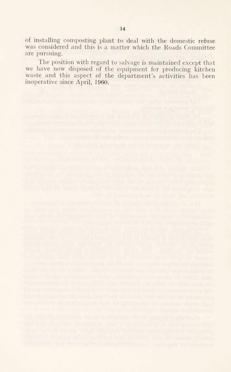 of installing composting plant to deal with the domestic refuse was considered and this is a matter which the Roads Committee are pursuing. The position with regard to salvage is maintained except that we have now disposed of the equipment for producing kitchen waste and this aspect of the department’s activities has been inoperative since April, 1960.