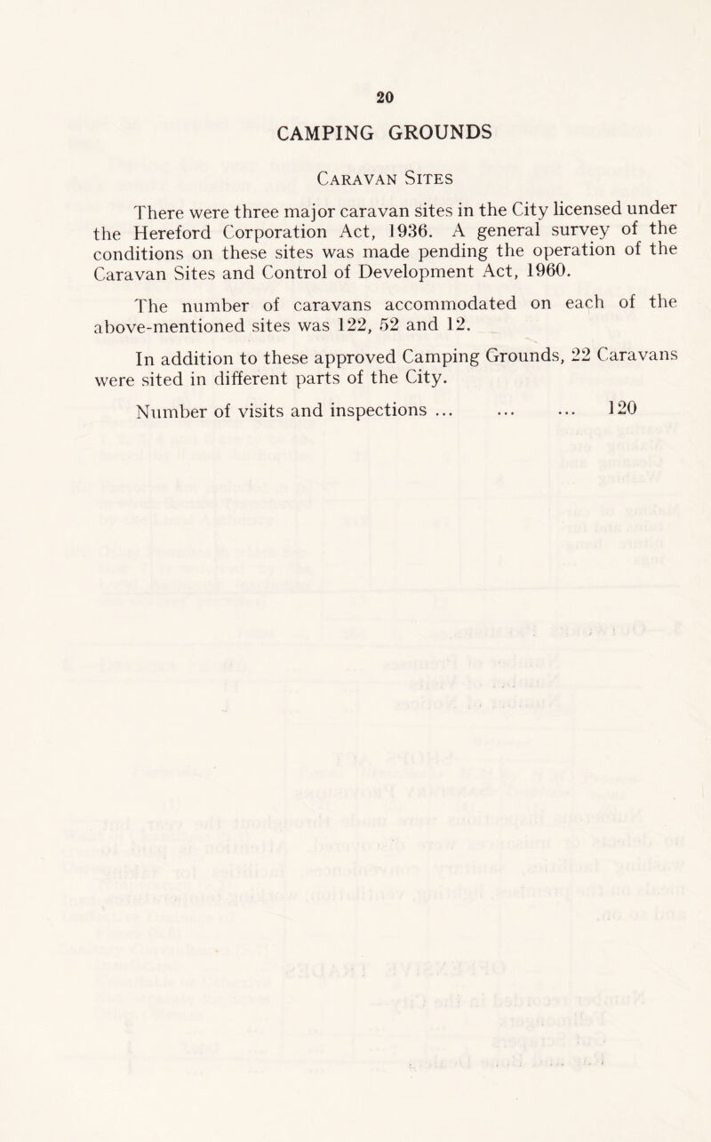 CAMPING GROUNDS Caravan Sites There were three major caravan sites in the City licensed under the Hereford Corporation Act, 1936. A general survey of the conditions on these sites was made pending the operation of the Caravan Sites and Control of Development Act, 1960. The number of caravans accommodated on each of the above-mentioned sites was 122, 52 and 12. In addition to these approved Camping Grounds, 22 Caravans were sited in different parts of the City. Number of visits and inspections ... ... ... 120