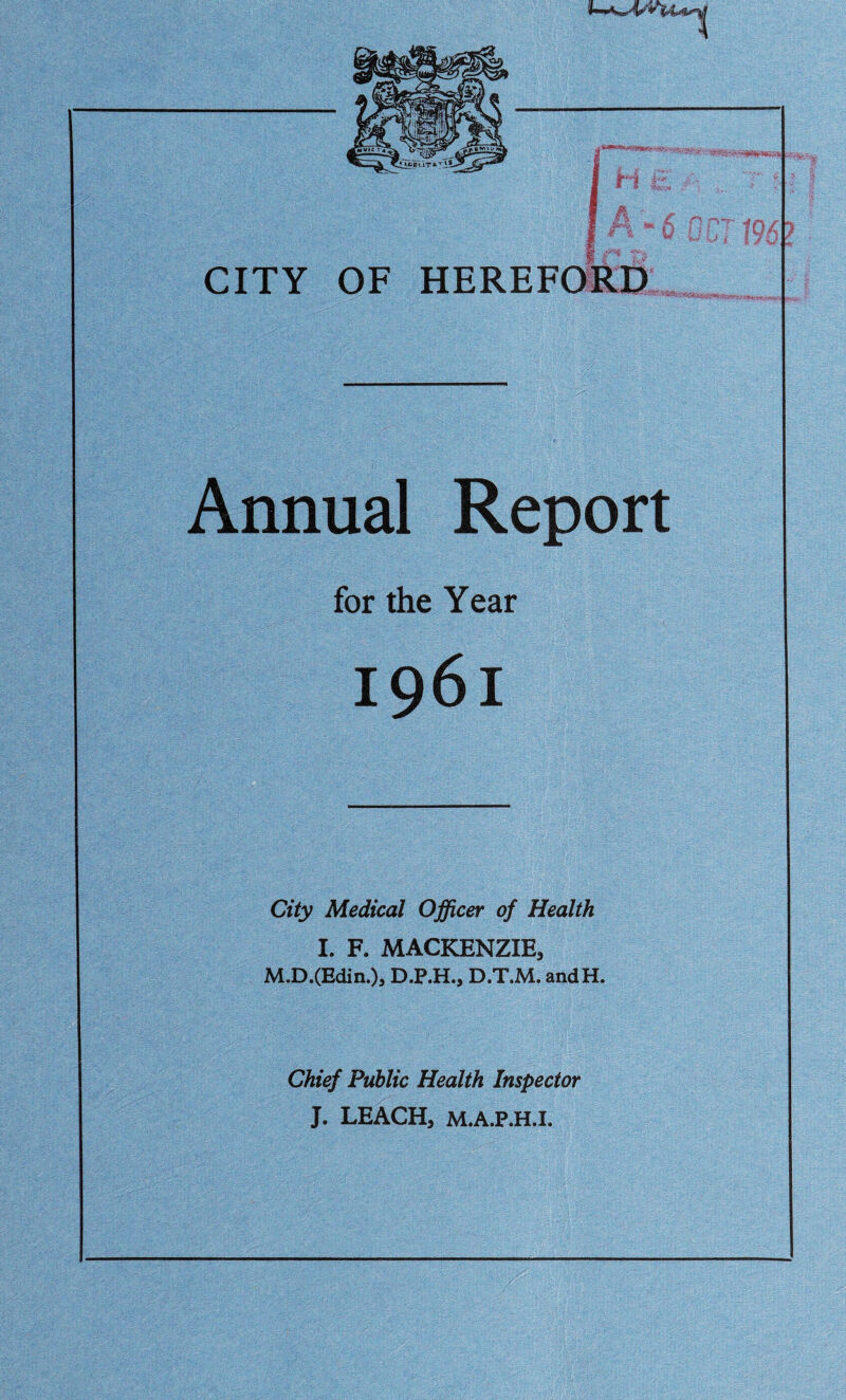 I-O' CITY OF HEREFORD Annual Report for the Year City Medical Officer of Health I. F. MACKENZIE, M.D.(Edin.)s D.P.H., D.T.M. andH. Chief Public Health Inspector J. LEACH, M.A.P.H.I.