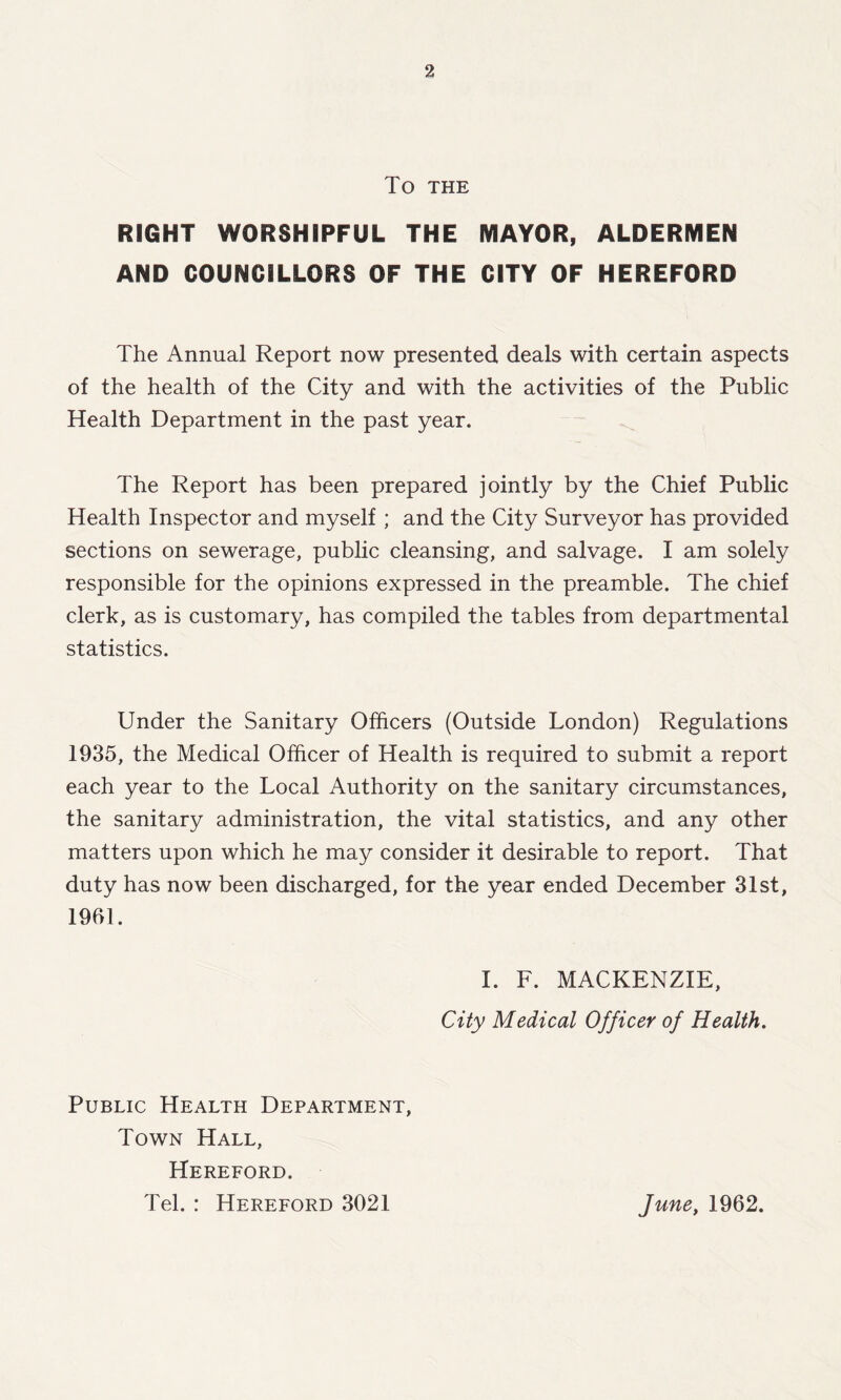 TO THE RIGHT WORSHIPFUL THE MAYOR, ALDERMEN AND COUNCILLORS OF THE CITY OF HEREFORD The Annual Report now presented deals with certain aspects of the health of the City and with the activities of the Public Health Department in the past year. The Report has been prepared jointly by the Chief Public Health Inspector and myself ; and the City Surveyor has provided sections on sewerage, public cleansing, and salvage. I am solely responsible for the opinions expressed in the preamble. The chief clerk, as is customary, has compiled the tables from departmental statistics. Under the Sanitary Officers (Outside London) Regulations 1935, the Medical Officer of Health is required to submit a report each year to the Local Authority on the sanitary circumstances, the sanitary administration, the vital statistics, and any other matters upon which he may consider it desirable to report. That duty has now been discharged, for the year ended December 31st, 1991. I. F. MACKENZIE, City Medical Officer of Health. Public Health Department, Town Hall, Hereford. Tel. : Hereford 3021 June, 1962.