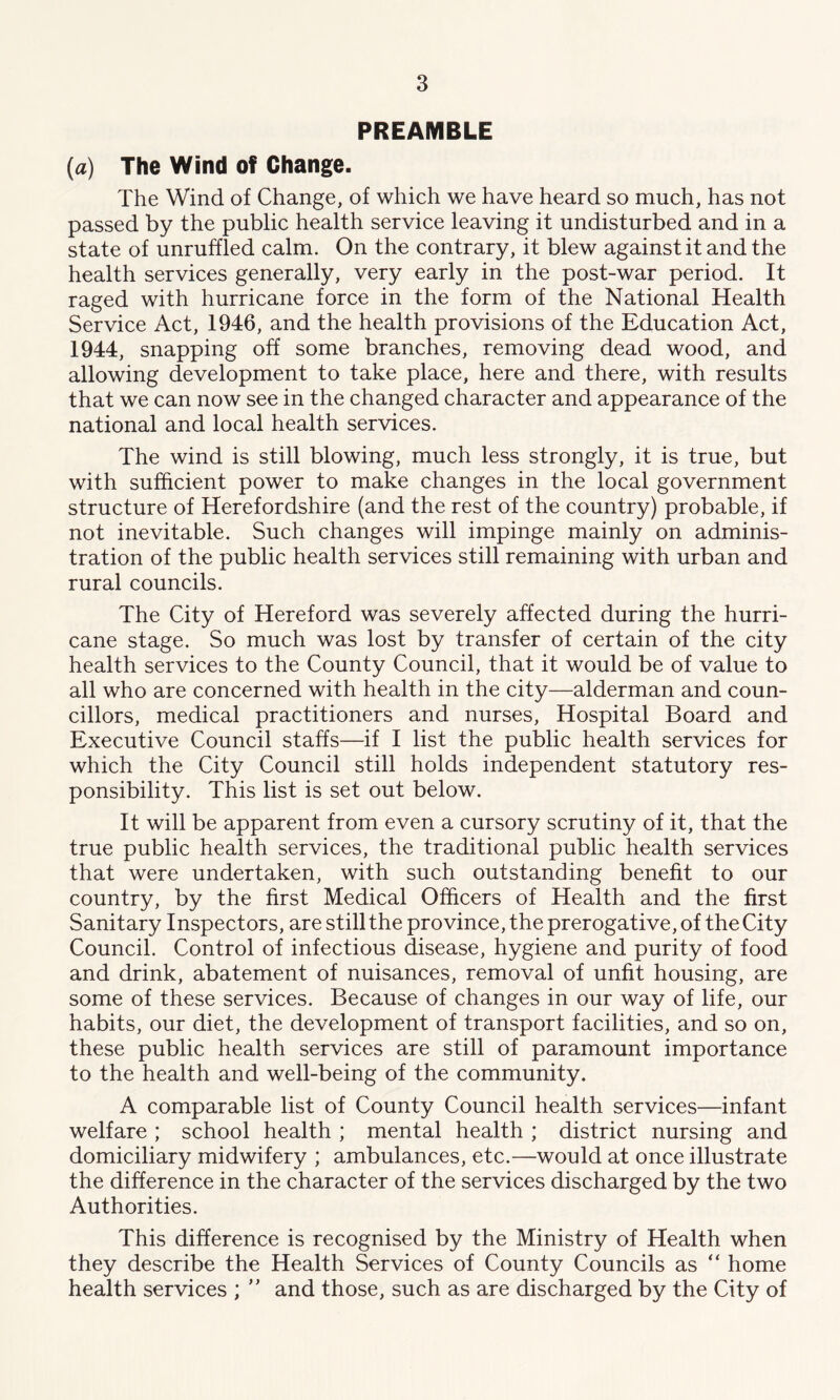 PREAMBLE (a) The Wind of Change. The Wind of Change, of which we have heard so much, has not passed by the public health service leaving it undisturbed and in a state of unruffled calm. On the contrary, it blew against it and the health services generally, very early in the post-war period. It raged with hurricane force in the form of the National Health Service Act, 1946, and the health provisions of the Education Act, 1944, snapping off some branches, removing dead wood, and allowing development to take place, here and there, with results that we can now see in the changed character and appearance of the national and local health services. The wind is still blowing, much less strongly, it is true, but with sufficient power to make changes in the local government structure of Herefordshire (and the rest of the country) probable, if not inevitable. Such changes will impinge mainly on adminis- tration of the public health services still remaining with urban and rural councils. The City of Hereford was severely affected during the hurri- cane stage. So much was lost by transfer of certain of the city health services to the County Council, that it would be of value to all who are concerned with health in the city—alderman and coun- cillors, medical practitioners and nurses, Hospital Board and Executive Council staffs—if I list the public health services for which the City Council still holds independent statutory res- ponsibility. This list is set out below. It will be apparent from even a cursory scrutiny of it, that the true public health services, the traditional public health services that were undertaken, with such outstanding benefit to our country, by the first Medical Officers of Health and the first Sanitary Inspectors, are still the province, the prerogative, of the City Council. Control of infectious disease, hygiene and purity of food and drink, abatement of nuisances, removal of unfit housing, are some of these services. Because of changes in our way of life, our habits, our diet, the development of transport facilities, and so on, these public health services are still of paramount importance to the health and well-being of the community. A comparable list of County Council health services—infant welfare ; school health ; mental health ; district nursing and domiciliary midwifery ; ambulances, etc.—would at once illustrate the difference in the character of the services discharged by the two Authorities. This difference is recognised by the Ministry of Health when they describe the Health Services of County Councils as  home health services ; ” and those, such as are discharged by the City of