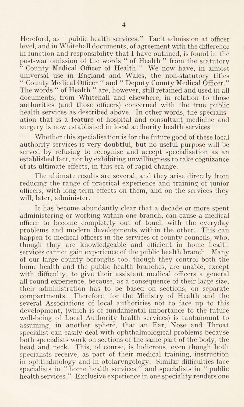 Hereford, as “ public health services/' Tacit admission at officer level, and in Whitehall documents, of agreement with the difference in function and responsibility that I have outlined, is found in the post-war omission of the words “ of Health  from the statutory “ County Medical Officer of Health/' We now have, in almost universal use in England and Wales, the non-statutory titles “ County Medical Officer  and “ Deputy County Medical Officer. The words “ of Health  are, however, still retained and used in all documents, from Whitehall and elsewhere, in relation to those authorities (and those officers) concerned with the true public health services as described above. In other words, the specialis- ation that is a feature of hospital and consultant medicine and surgery is now established in local authority health services. Whether this specialisation is for the future good of these local authority services is very doubtful, but no useful purpose will be served by refusing to recognise and accept specialisation as an established fact, nor by exhibiting unwillingness to take cognizance of its ultimate effects, in this era of rapid change. The ultimate results are several, and they arise directly from reducing the range of practical experience and training of junior officers, with long-term effects on them, and on the services they will, later, administer. It has become abundantly clear that a decade or more spent administering or working within one branch, can cause a medical officer to become completely out of touch with the everyday problems and modern developments within the other. This can happen to medical officers in the services of county councils, who, though they are knowledgeable and efficient in home health services cannot gain experience of the public health branch. Many of our large county boroughs too, though they control both the home health and the public health branches, are unable, except with difficulty, to give their assistant medical officers a general all-round experience, because, as a consequence of their large size, their administration has to be based on sections, on separate compartments. Therefore, for the Ministry of Health and the several Associations of local authorities not to face up to this development, (which is of fundamental importance to the future well-being of Local Authority health services) is tantamount to assuming, in another sphere, that an Ear, Nose and Throat specialist can easily deal with ophthalmological problems because both specialists work on sections of the same part of the body, the head and neck. This, of course, is ludicrous, even though both specialists receive, as part of their medical training, instruction in ophthalmology and in otolaryngology. Similar difficulties face specialists in “ home health services  and specialists in “ public health services. Exclusive experience in one speciality renders one