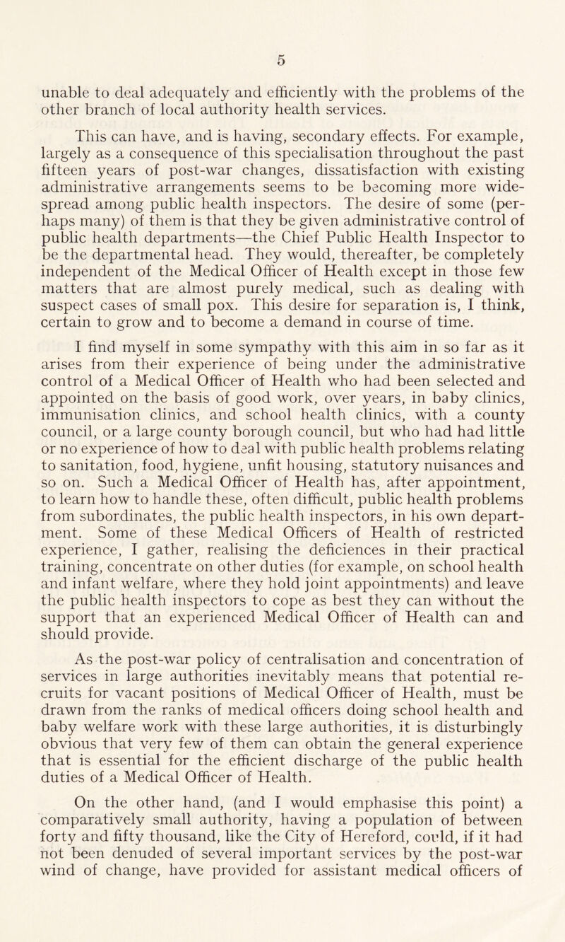 unable to deal adequately and efficiently with the problems of the other branch of local authority health services. This can have, and is having, secondary effects. For example, largely as a consequence of this specialisation throughout the past fifteen years of post-war changes, dissatisfaction with existing administrative arrangements seems to be becoming more wide- spread among public health inspectors. The desire of some (per- haps many) of them is that they be given administrative control of public health departments—the Chief Public Health Inspector to be the departmental head. They would, thereafter, be completely independent of the Medical Officer of Health except in those few matters that are almost purely medical, such as dealing with suspect cases of small pox. This desire for separation is, I think, certain to grow and to become a demand in course of time. I find myself in some sympathy with this aim in so far as it arises from their experience of being under the administrative control of a Medical Officer of Health who had been selected and appointed on the basis of good work, over years, in baby clinics, immunisation clinics, and school health clinics, with a county council, or a large county borough council, but who had had little or no experience of how to deal with public health problems relating to sanitation, food, hygiene, unfit housing, statutory nuisances and so on. Such a Medical Officer of Health has, after appointment, to learn how to handle these, often difficult, public health problems from subordinates, the public health inspectors, in his own depart- ment. Some of these Medical Officers of Health of restricted experience, I gather, realising the deficiences in their practical training, concentrate on other duties (for example, on school health and infant welfare, where they hold joint appointments) and leave the public health inspectors to cope as best they can without the support that an experienced Medical Officer of Health can and should provide. As the post-war policy of centralisation and concentration of services in large authorities inevitably means that potential re- cruits for vacant positions of Medical Officer of Health, must be drawn from the ranks of medical officers doing school health and baby welfare work with these large authorities, it is disturbingly obvious that very few of them can obtain the general experience that is essential for the efficient discharge of the public health duties of a Medical Officer of Health. On the other hand, (and I would emphasise this point) a comparatively small authority, having a population of between forty and fifty thousand, like the City of Hereford, could, if it had not been denuded of several important services by the post-war wind of change, have provided for assistant medical officers of