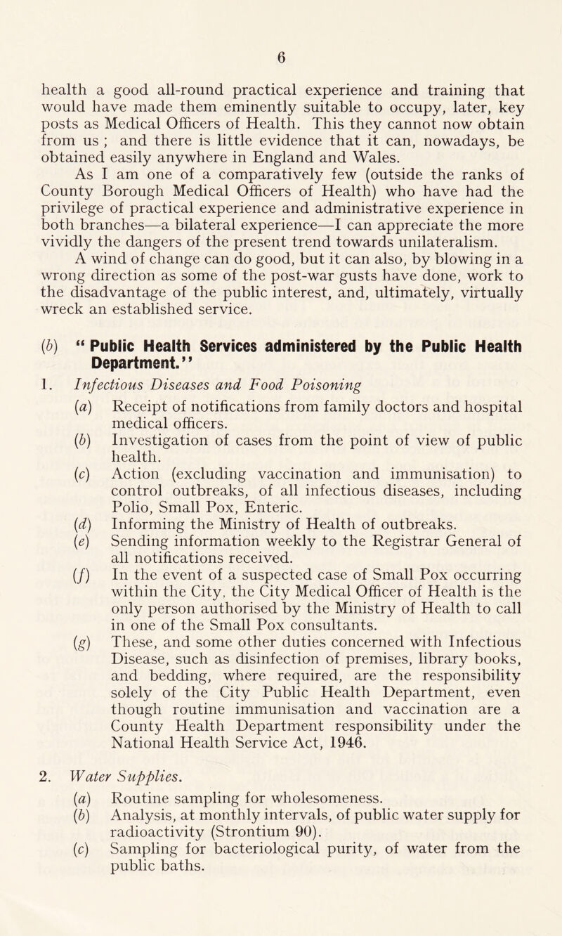 health a good all-round practical experience and training that would have made them eminently suitable to occupy, later, key posts as Medical Officers of Health. This they cannot now obtain from us ; and there is little evidence that it can, nowadays, be obtained easily anywhere in England and Wales. As I am one of a comparatively few (outside the ranks of County Borough Medical Officers of Health) who have had the privilege of practical experience and administrative experience in both branches—a bilateral experience—I can appreciate the more vividly the dangers of the present trend towards unilateralism. A wind of change can do good, but it can also, by blowing in a wrong direction as some of the post-war gusts have done, work to the disadvantage of the public interest, and, ultimately, virtually wreck an established service. (■b) “ Public Health Services administered by the Public Health Department. ’ ’ 1. Infectious Diseases and Food Poisoning {a) Receipt of notifications from family doctors and hospital medical officers. (b) Investigation of cases from the point of view of public health. (c) Action (excluding vaccination and immunisation) to control outbreaks, of all infectious diseases, including Polio, Small Pox, Enteric. (d) Informing the Ministry of Health of outbreaks. (e) Sending information weekly to the Registrar General of all notifications received. (/) In the event of a suspected case of Small Pox occurring within the City , the City Medical Officer of Health is the only person authorised by the Ministry of Health to call in one of the Small Pox consultants. (g) These, and some other duties concerned with Infectious Disease, such as disinfection of premises, library books, and bedding, where required, are the responsibility solely of the City Public Health Department, even though routine immunisation and vaccination are a County Health Department responsibility under the National Health Service Act, 1946. 2. Water Supplies. (a) Routine sampling for wholesomeness. (b) Analysis, at monthly intervals, of public water supply for radioactivity (Strontium 90). (c) Sampling for bacteriological purity, of water from the public baths.