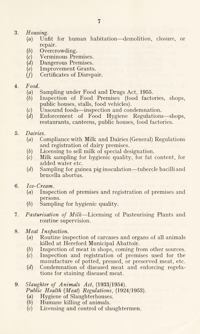 3. Housing. (a) Unfit for human habitation—demolition, closure, or repair. (b) Overcrowding. (c) Verminous Premises. (d) Dangerous Premises. (e) Improvement Grants. (/) Certificates of Disrepair. 4. Food. {a) Sampling under Food and Drugs Act, 1955. (b) Inspection of Food Premises (food factories, shops, public houses, stalls, food vehicles). (c) Unsound foods—inspection and condemnation. (d) Enforcement of Food Hygiene Regulations—shops, restaurants, canteens, public houses, food factories. 5. Dairies. (a) Compliance with Milk and Dairies (General) Regulations and registration of dairy premises. (b) Licensing to sell milk of special designation. (c) Milk sampling for hygienic quality, for fat content, for added water etc. (d) Sampling for guinea pig inoculation—tubercle bacilli and brucella abortus. 6. Ice-Cream. (a) Inspection of premises and registration of premises and persons. (b) Sampling for hygienic quality. 7. Pasturisation of Milk—Licensing of Pasteurising Plants and routine supervision. 8. Meat Inspection. (a) Routine inspection of carcases and organs of all animals killed at Hereford Municipal Abattoir. (b) Inspection of meat in shops, coming from other sources. (c) Inspection and registration of premises used for the manufacture of potted, pressed, or preserved meat, etc. (d) Condemnation of diseased meat and enforcing regula- tions for staining diseased meat. 9. Slaughter of Animals Act, (1933/1954). Public Health [Meat) Regulations, (1924/1953). (a) Hygiene of Slaughterhouses. (b) Humane killing of animals. (c) Licensing and control of slaughtermen.