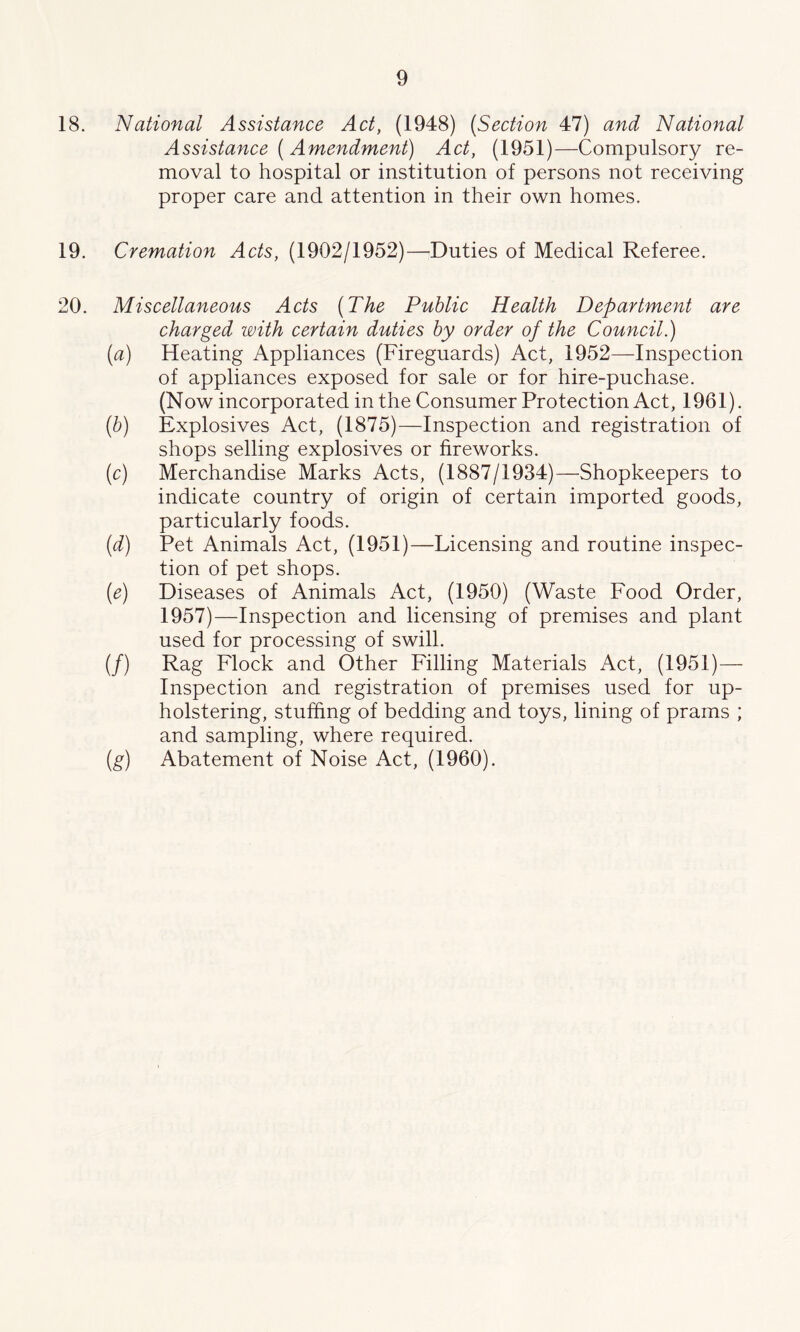 18. National Assistance Act, (1948) (Section 47) and National Assistance ( Amendment) Act, (1951)—Compulsory re- moval to hospital or institution of persons not receiving proper care and attention in their own homes. 19. Cremation Acts, (1902/1952)—Duties of Medical Referee. 20. Miscellaneous Acts (The Public Health Department are charged with certain duties by order of the Council.) (a) Heating Appliances (Fireguards) Act, 1952—-Inspection of appliances exposed for sale or for hire-puchase. (Now incorporated in the Consumer Protection Act, 1961). (b) Explosives Act, (1875)—Inspection and registration of shops selling explosives or fireworks. (c) Merchandise Marks Acts, (1887/1934)—Shopkeepers to indicate country of origin of certain imported goods, particularly foods. (d) Pet Animals Act, (1951)—Licensing and routine inspec- tion of pet shops. (e) Diseases of Animals Act, (1950) (Waste Food Order, 1957)—Inspection and licensing of premises and plant used for processing of swill. (/) Rag Flock and Other Filling Materials Act, (1951)— Inspection and registration of premises used for up- holstering, stuffing of bedding and toys, lining of prams ; and sampling, where required. (g) Abatement of Noise Act, (1960).