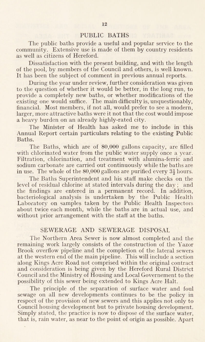 PUBLIC BATHS The public baths provide a useful and popular service to the community. Extensive use is made of them by country residents as well as citizens of Hereford. Dissatisfaction with the present building, and with the length of the pool, by members of the Council and others, is well known. It has been the subject of comment in previous annual reports. During the year under review, further consideration was given to the question of whether it would be better, in the long run, to provide a completely new baths, or whether modifications of the existing one would suffice. The main difficulty is, unquestionably, financial. Most members, if not all, would prefer to see a modern, larger, more attractive baths were it not that the cost would impose a heavy burden on an already highly-rated city. The Minister of Health has asked me to include in this Annual Report certain particulars relating to the existing Public Baths. The Baths, which are of 80,000 gallons capacity, are filled with chlorinated water from the public water supply once a year. Filtration, chlorination, and treatment with alumina-ferric and sodium carbonate are carried out continuously while the baths are in use. The whole of the 80,000 gallons are purified every 3| hours. The Baths Superintendent and his staff make checks on the level of residua] chlorine at stated intervals during the day; and the findings are entered in a permanent record. In addition, bacteriological analysis is undertaken by the Public Health Laboratory on samples taken by the Public Health Inspectors about twice each month, while the baths are in actual use, and without prior arrangement with the staff at the baths. SEWERAGE AND SEWERAGE DISPOSAL The Northern Area Sewer is now almost completed and the remaining work largely consists of the construction of the Yazor Brook overflow pipeline and the completion of the lateral sewers at the western end of the main pipeline. This will include a section along Kings Acre Road not comprised within the original contract and consideration is being given by the Hereford Rural District Council and the Ministry of Housing and Local Governement to the possibility of this sewer being extended to Kings Acre Halt. The principle of the separation of surface water and foul sewage on all new developments continues to be the policy in respect of the provision of new sewers and this applies not only to Council housing development but to private housing development. Simply stated, the practice is now to dispose of the surface water, that is, rain water, as near to the point of origin as possible. Apart