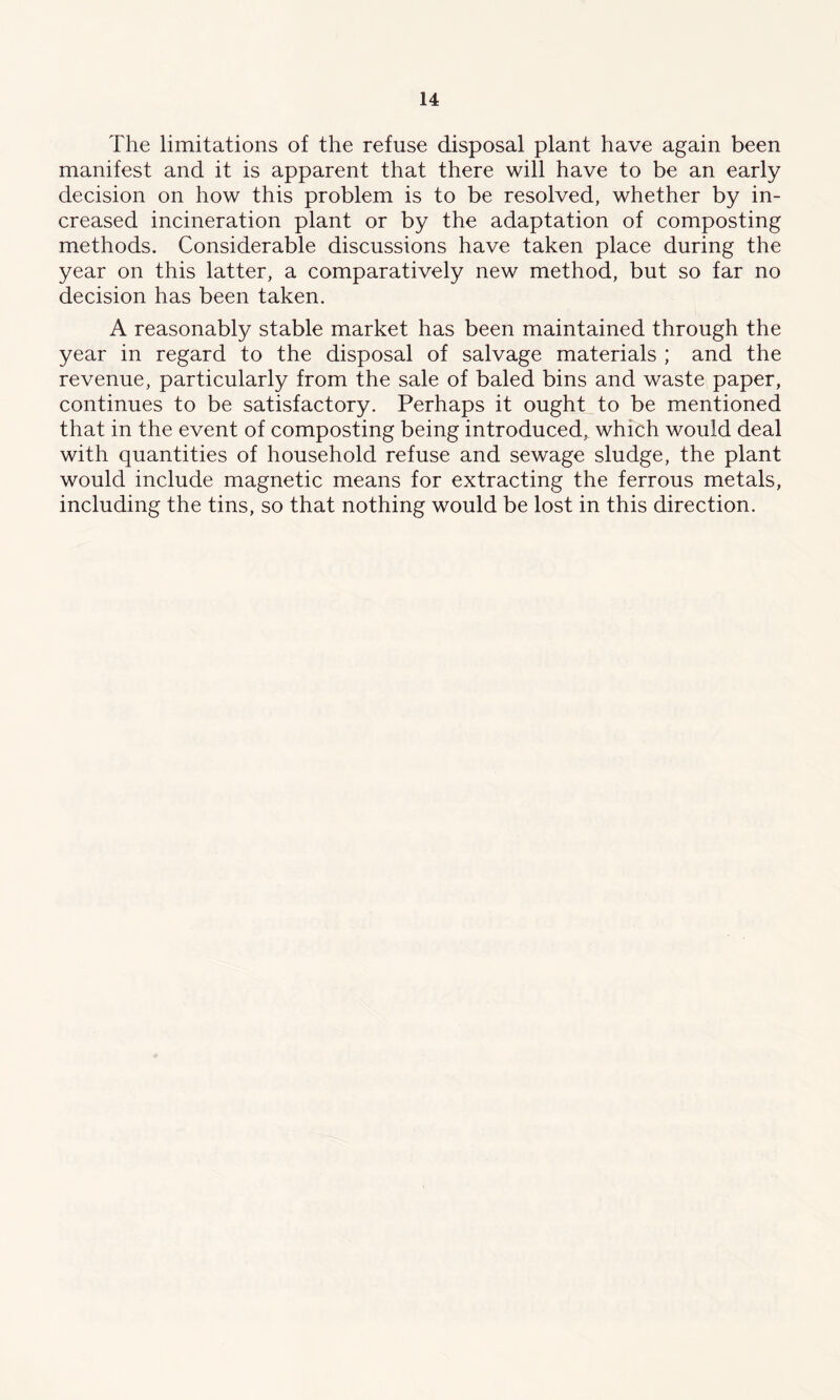 The limitations of the refuse disposal plant have again been manifest and it is apparent that there will have to be an early decision on how this problem is to be resolved, whether by in- creased incineration plant or by the adaptation of composting methods. Considerable discussions have taken place during the year on this latter, a comparatively new method, but so far no decision has been taken. A reasonably stable market has been maintained through the year in regard to the disposal of salvage materials ; and the revenue, particularly from the sale of baled bins and waste paper, continues to be satisfactory. Perhaps it ought to be mentioned that in the event of composting being introduced, which would deal with quantities of household refuse and sewage sludge, the plant would include magnetic means for extracting the ferrous metals, including the tins, so that nothing would be lost in this direction.